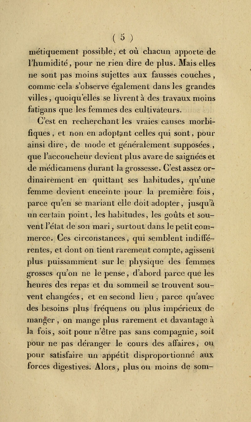 ( 3 ) métiquement possible, et où chacun apporte de l'humidité, pour ne rien dire de plus. Mais elles ne sont pas moins sujettes aux fausses couches , comme cela s'observe également dans les grandes villes, quoiqu'elles se livrent à des travaux moins fatigans que les femmes des cultivateurs. C'est en recherchant les vraies causes rnorbi- fiques , et non en adoptant celles qui sont, pour ainsi dire, de mode et généralement supposées , que l'accoucheur devient plus avare de saignées et de médicamens durant la grossesse. C'est assez or- dinairement en quittant ses habitudes, qu'une femme devient enceinte pour la première fois, parce qu'en se mariant elle doit adopter, jusqu'à un certain point, les habitudes, les goûts et sou- vent l'état de son mari^, surtout dans le petit corn-- merce. Ces circonstances, qui semblent indiffé- rentes, et dont on tient rarement compte, agissent plus puissamment sur le physique des femmes grosses qu'on ne le pense, d'abord parce que les heures des repas et du sommeil se trouvent sou- vent changées, et en second lieu , parce qu'avec des besoins plus fréquens ou plus impérieux de manger , on mange plus rarement et davantage à la fois, soit pour n'être pas sans compagnie, soit pour ne pas déranger le cours des affaires, ou pour satisfaire un appétit disproportionné aux forces digestives. Alors, plus ou moins de som-