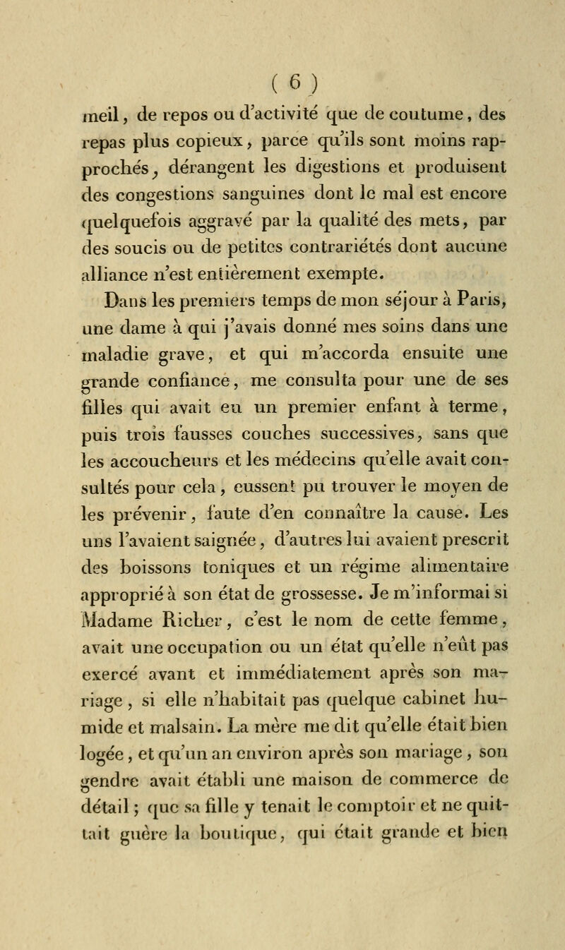 meil, de repos ou d'activité que de coutume, des repas plus copieux, parce qu'ils sont moins rap- prochés ^ dérangent les digestions et produisent des congestions sanguines dont le mal est encore quelquefois aggravé par la qualité des mets, par des soucis ou de petites contrariétés dont aucune alliance n'est entièrement exempte. Dans les premiers temps de mon séjour à Paris, une dame à qui j'avais donné mes soins dans une maladie grave, et qui m'accorda ensuite une grande confiance, me consulta pour une de ses filles qui avait eu un premier enfant à terme, puis trois fausses couches successives, sans que les accoucheurs et les médecins qu'elle avait con- sultés pour cela, eussent pu trouver le moyen de les prévenir, faute d'en connaître la cause. Les uns l'avaient saignée, d'autres lui avaient prescrit des boissons toniques et un régime alimentaire approprié à son état de grossesse. Je m'informai si Madame Richer, c'est le nom de cette femme, avait une occupation ou un état qu'elle n'eût pas exercé avant et immédiatement après son ma- riage, si elle n'habitait pas quelque cabinet hu- mide et malsain. La mère me dit qu'elle était bien logée , et qu'un an environ après son mariage , son jjendre avait établi une maison de commerce de détail ; que sa fille y tenait le comptoir et ne quit- tait guère la boutique, qui était grande et bien