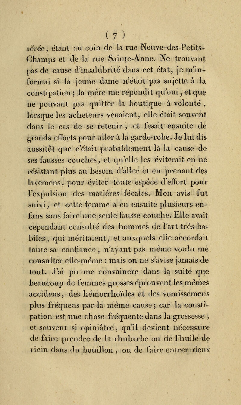 (?) aérée, étant au coin de la rue Neuve-des-Petits- Champs et de la rue Sainte-ànne. Ne trouvant pas de cause d'insalubrité dans cet état, je m'in- formai si la jeune dame n'était pas sujette à la constipation; la mère me répondit qu'oui, et que ne pouvant pas quitter la boutique à volonté , lorsque les acheteurs venaient, elle était souvent dans le cas de se retenir, et fesait ensuite de grands efforts pour aller à la garde-robe. Je lui dis aussitôt que c'était probablement là la cause de ses fausses couches, et qu'elle les éviterait en ne résistant plus au besoin d'aller et en prenant des lavemens, pour éviter toute espèce d'effort pour l'expulsion des matières fécales. Mon avis fut suivi, et cette femme a eu ensuite plusieurs en- fans sans faire une seule fausse couche. Elle avait cependant consulté des hommes de Fart très-ha- biles, qui méritaient, et auxquels elle accordait toute sa confiance , n'ayant pas même voulu me consulter elle-même : mais on ne s'avise jamais de tout, .l'ai pu me. convaincre dans la suite que beaucoup de femmes grosses éprouvent les mêmes accidens, des hémorrhoïdes et des vomissemens plus fréquens par la même cause ; car la consti- pation est une chose fréquente dans la grossesse , et souvent si opiniâtre, qu'il devient nécessaire de faire prendre de la rhubarbe ou de l'huile de ricin dans du bouillon , ou de faire entrer deux