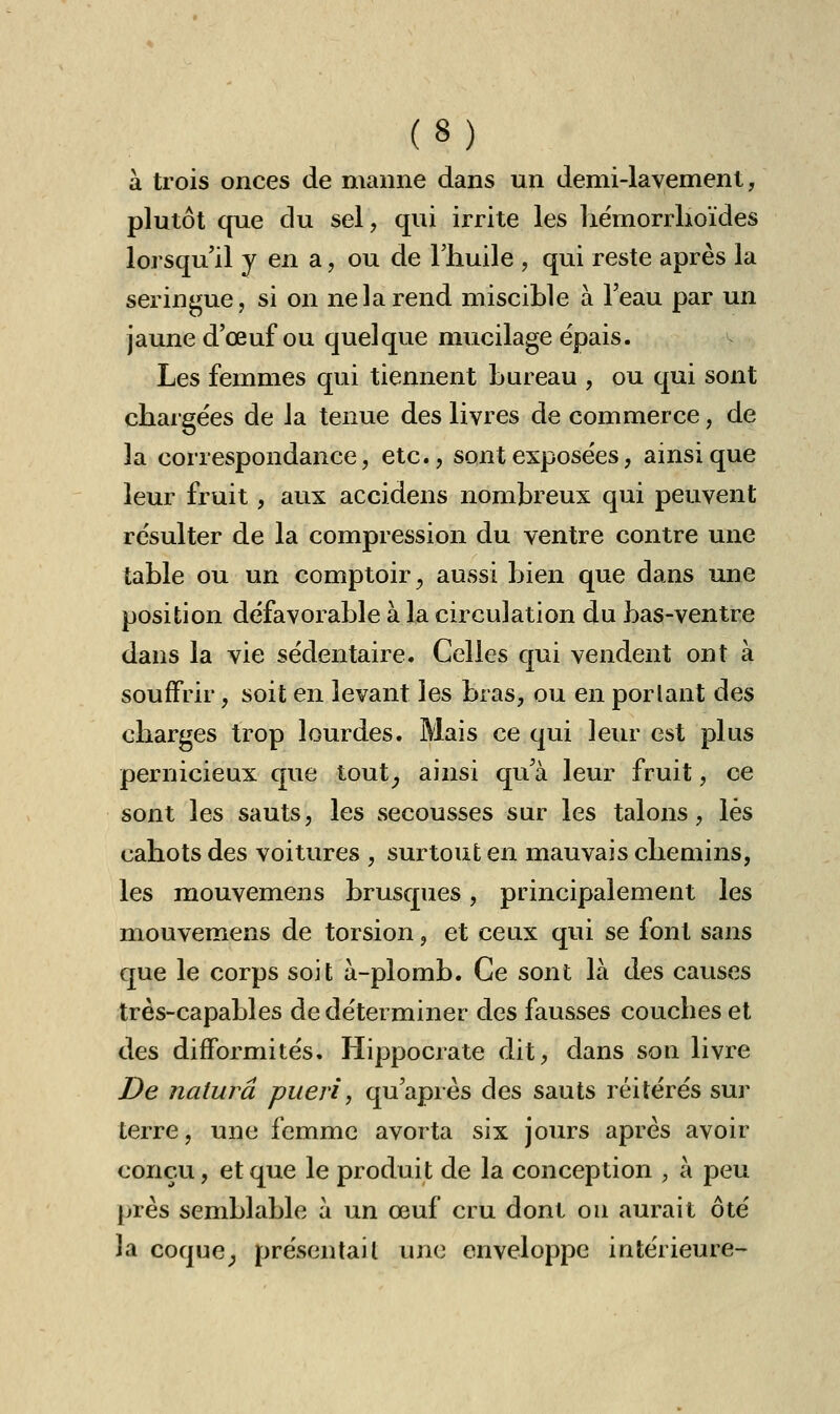 à trois onces de manne dans un demi-lavement, plutôt que du sel, qui irrite les hémorrhoïdes lorsqu'il y en a, ou de l'huile , qui reste après la seringue, si on ne la rend miscible à l'eau par un jaune d'œuf ou quelque mucilage épais. Les femmes qui tiennent bureau , ou qui sont chargées de la tenue des livres de commerce, de la correspondance, etc., sont exposées, ainsi que leur fruit, aux accidens nombreux qui peuvent résulter de la compression du ventre contre une table ou un comptoir, aussi bien que dans une position défavorable à la circulation du bas-ventre dans la vie sédentaire. Celles qui vendent ont à souffrir, soit en levant les bras, ou en portant des charges trop lourdes. Mais ce qui leur est plus pernicieux que tout, ainsi qu'à leur fruit, ce sont les sauts, les secousses sur les talons, lés cahots des voitures , surtout en mauvais chemins, les mouvemens brusques, principalement les mouvemens de torsion, et ceux qui se font sans que le corps soit à-plomb. Ce sont là des causes très-capables de déterminer des fausses coucbes et des difformités. Hippocrate dit, dans sou livre De naturâ pueri, qu'après des sauts réitérés sur terre, une femme avorta six jours après avoir conçu, et que le produit de la conception , à peu près semblable à un œuf cru dont on aurait ôté la coque, présentai l une enveloppe intérieure-