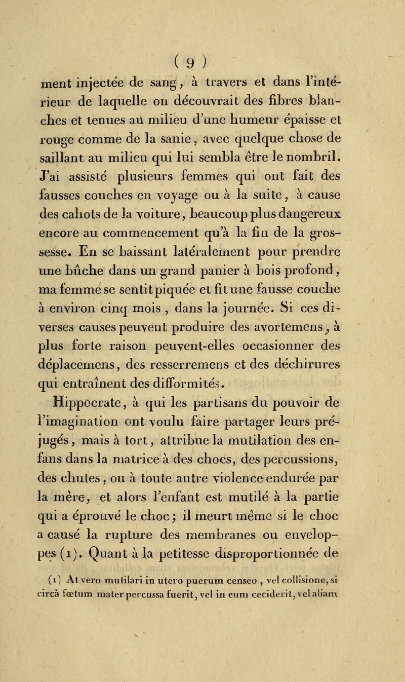 ment injectée de sang, à travers et dans l'inté- rieur de laquelle on découvrait des fibres blan- ches et tenues au milieu d'une humeur épaisse et rouge comme de la sanie, avec quelque chose de saillant au milieu qui lui sembla être le nombril. J'ai assisté plusieurs femmes qui ont fait des fausses couches en voyage ou à la suite, à cause des cahots de la voiture, beaucoup plus dangereux encore au commencement qu'à la fin de la gros- sesse. En se baissant latéralement pour prendre une bûche dans un grand panier à bois profond, ma femme se sentitpiquée et fit une fausse couche à environ cinq mois , dans la journée. Si ces di- verses causes peuvent produire des avortemens? à plus forte raison peuvent-elles occasionner des déplacemens, des resserremens et des déchirures qui entraînent des difformités. Hippocrate, à qui les partisans du pouvoir de l'imagination ont voulu faire partager leurs pré- jugés, mais à tort, attribue la mutilation des en- fans dans la matrice à des chocs, des percussions, des chutes, ou à toute autre violence endurée par la mère, et alors l'enfant est mutilé à la partie qui a éprouvé le choc ; il meurt même si le choc a causé la rupture des membranes ou envelop- pes (1). Quant à la petitesse disproportionnée de (i) Atvero mutilari in utero puerum censeo , vetcollisione,si circà fœtum materpercussa fuerit, vel in eum ceciderit,velalian>.