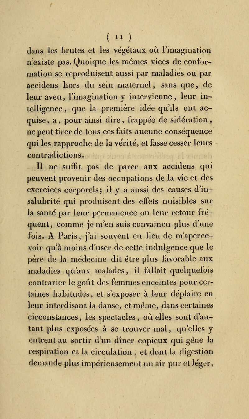 dans les brutes et les vége'taux où l'imagination n'existe pas. Quoique les mêmes vices de confor- mation se reproduisent aussi par maladies ou par accidens hors du sein maternel, sans que, de leur aveu, l'imagination y intervienne, leur in- telligence, que la première idée qu'ils ont ac- quise, a, pour ainsi dire, frappée de sidération, ne peut tirer de tous ces faits aucune conséquence qui les rapproche de la vérité, et fasse cesser leurs contradictions. Il ne suffit pas de parer aux accidens qui peuvent provenir des occupations de la vie et des exercices corporels; il y a aussi des causes d'in- salubrité qui produisent des effets nuisibles sur la santé par leur permanence ou leur retour fré- quent, comme je m'en suis convaincu plus d'une fois. À Paris, j'ai souvent eu lieu de m'aperce- voir qu'à moins d'user de cette indulgence que le père de la médecine dit être plus favorable aux maladies qu'aux malades, il fallait quelquefois contrarier le goût des femmes enceintes pour cer- taines habitudes, et s'exposer à leur déplaire en leur interdisant la danse, et même, dans certaines circonstances, les spectacles, où elles sont d'au- tant plus exposées à se trouver mal, qu'elles y entrent au sortir d'un dîner copieux qui gêne la respiration et la circulation , et dont la digestion demande plus impérieusement un air pur et léger,
