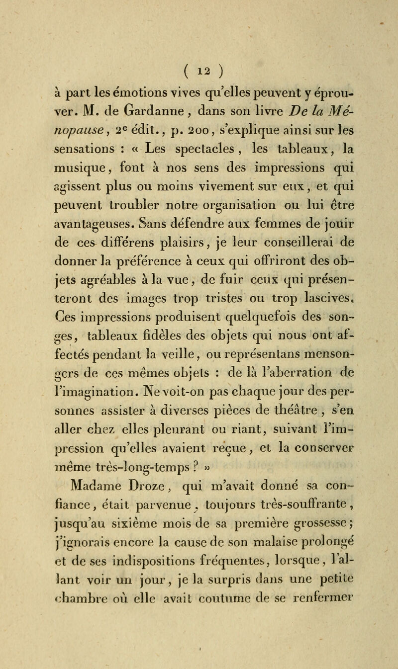 (  ) à part les émotions vives qu'elles peuvent y éprou- ver. M. de Gardanne, dans son livre De la Mé- nopause, 2e édit., p. 200, s'explique ainsi sur les sensations : « Les spectacles, les tableaux, la musique, font à nos sens des impressions qui agissent plus ou moins vivement sur eux, et qui peuvent troubler notre organisation ou lui être avantageuses. Sans défendre aux femmes de jouir de ces différens plaisirs, je leur conseillerai de donner la préférence à ceux qui offriront des ob- jets agréables à la vue, de fuir ceux qui présen- teront des images trop tristes ou trop lascives. Ces impressions produisent quelquefois des son- ges, tableaux fidèles des objets qui nous ont af- fectés pendant la veille, ou représentans menson- gers de ces mêmes objets : de là l'aberration de l'imagination. Ne voit-on pas cbaque jour des per- sonnes assister à diverses pièces de théâtre , s'en aller chez elles pleurant ou riant, suivant l'im- pression qu'elles avaient reçue, et la conserver même très-long-temps ? » Madame Droze, qui m'avait donné sa con- fiance , était parvenue , toujours très-souffrante, jusqu'au sixième mois de sa première grossesse; j'ignorais encore la cause de son malaise prolongé et de ses indispositions fréquentes, lorsque, l'al- lant voir un jour, je la surpris dans une petite chambre où elle avait coutume de se renfermer