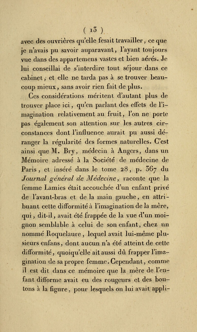 avec des ouvrières qu'elle fesait travailler, ce que je n'avais pu savoir auparavant, l'ayant toujours vue dans des appartenons vastes et bien aérés. Je lui conseillai de s'interdire tout séjour dans ce cabinet y et elle ne tarda pas à se trouver beau- coup mieux, sans avoir rien fait de plus. Ces considérations méritent d'autant plus de trouver place ici, qu'en parlant des effets de l'i- magination relativement au fruit, l'on ne porte pas également son attention sur les autres cir- constances dont l'influence aurait pu aussi dé- ranger la régularité des formes naturelles. C'est ainsi que M. Bry, médecin à Angers, dans un Mémoire adressé à la Société de médecine de Paris, et inséré dans le tome 28, p. 367 du Journal général de Médecine, raconte que la femme Lamies était accouchée d'un enfant privé de l'avant-bras et de la main gauche, en attri- buant cette difformité à l'imagination de la mère, qui, dit-il, avait été frappée de la vue d'un moi- gnon semblable à celui de son enfant, chez un nommé Roquelaure, lequel avait lui-même plu- sieurs enfans, dont aucun n'a été atteint de cette difformité, quoiqu'elle ait aussi dû frapper l'ima- gination de sa propre femme. Cependant, comme il est dit dans ce mémoire que la mère de l'en- fant difforme avait eu des rougeurs et des bou- tons à la figure, pour lesquels on lui avait appl L-