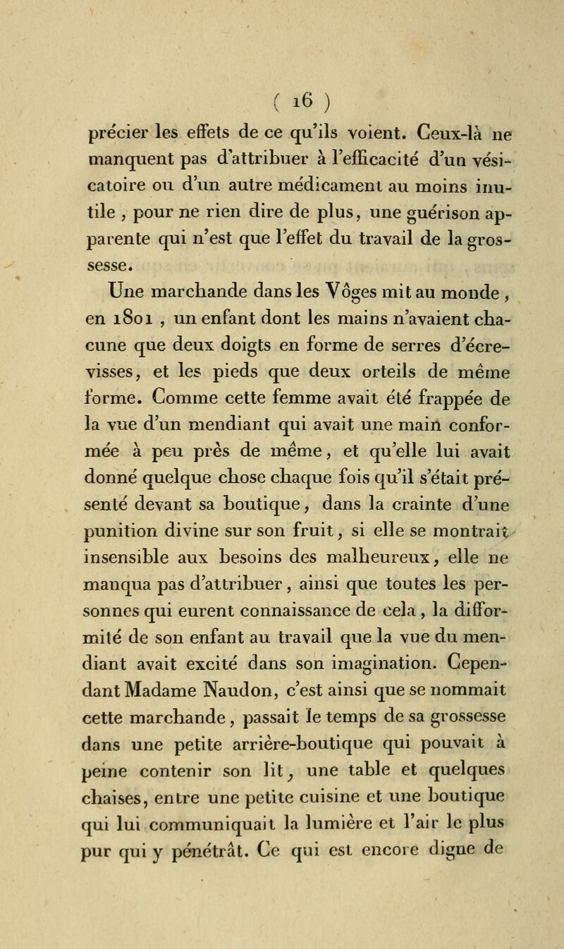 précier les effets de ce qu'ils voient. Ceux-là ne manquent pas d attribuer à l'efficacité d'un vési- catoire ou d'un autre médicament au moins inu- tile , pour ne rien dire de plus, une guérison ap- parente qui n'est que l'effet du travail de la gros- sesse. Une marchande dans les Vôges mit au monde , en 1801 , un enfant dont les mains n'avaient cha- cune que deux doigts en forme de serres d'écre- visses, et les pieds que deux orteils de même forme. Comme cette femme avait été frappée de la vue d'un mendiant qui avait une main confor- mée à peu près de même, et qu'elle lui avait donné quelque chose chaque fois qu'il s'était pré- senté devant sa boutique, dans la crainte d'une punition divine sur son fruit, si elle se montrait insensible aux besoins des malheureux, elle ne manqua pas d'attribuer, ainsi que toutes les per- sonnes qui eurent connaissance de cela, la diffor- mité de son enfant au travail que la vue du men- diant avait excité dans son imagination. Cepen- dant Madame Naudon, c'est ainsi que se nommait cette marchande, passait le temps de sa grossesse dans une petite arrière-boutique qui pouvait à peine contenir son lit, une table et quelques chaises, entre une petite cuisine et une boutique qui lui communiquait la lumière et l'air le plus pur qui y pénétrât. Ce qui est encore digne de
