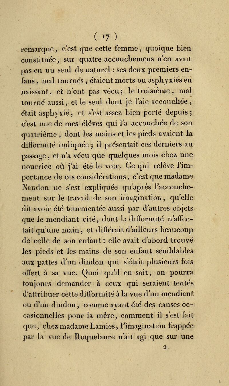 remarque, c'est que cette femme, quoique Lien constituée, sur quatre accouchemens n'en avait pas eu un seul de naturel : ses deux premiers en- fans , mal tournés , étaient morts ou asphyxiés en naissant, et n'ont pas vécu; le troisième-, mal tourné aussi, et le seul dont je l'aie accouchée , était asphyxié, et s'est assez hien porté depuis; c'est une de mes élèves qui l'a accouchée de son quatrième , dont les mains et les pieds avaient la difformité indiquée ; il présentait ces derniers au passage , et n'a vécu que quelques mois chez une nourrice où j'ai été le voir. Ce qui relève l'im- portance de ces considérations, c'est que madame Naudon ne s'est expliquée qu'après l'accouche- ment sur le travail de son imagination, qu'elle dit avoir été tourmentée aussi par d'autres objets que le mendiant cité, dont la difformité n'affec- tait qu'une main, et différait d'ailleurs beaucoup de celle de son enfant : elle avait d'abord trouvé les pieds et les mains de son enfant semblables aux pattes d'un dindon qui s'était plusieurs fois offert à sa vue. Quoi qu'il en soit, on pourra toujours demander à ceux qui seraient tentés d'attribuer cette difformité à la vue d'un mendiant ou d'un dindon, comme ayant été des causes oc- casionnelles pour la mère, comment il s'est fait que, chez madame Lamies, l'imagination frappée par la vue de Roquelaure n'ait agi que sur une 2