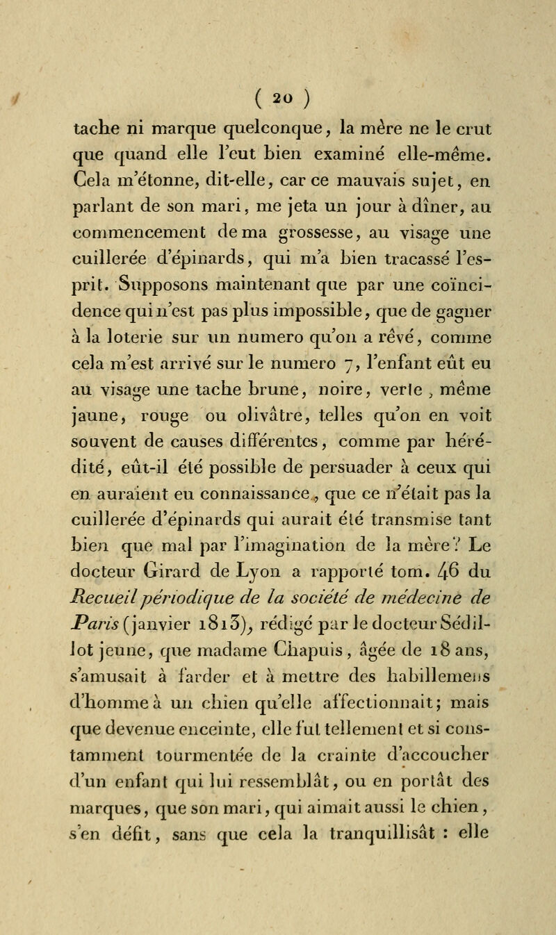 tache ni marque quelconque, la mère ne le crut que quand elle l'eut bien examiné elle-même. Cela m'étonne, dit-elle, car ce mauvais sujet, en parlant de son mari, me jeta un jour à dîner, au commencement de ma grossesse, au visage une cuillerée d'épinards, qui m'a bien tracassé l'es- prit. Supposons maintenant que par une coïnci- dence qui n'est pas plus impossible, que de gagner à la loterie sur un numéro qu'on a rêvé, comme cela m'est arrivé sur le numéro 7, l'enfant eût eu au visage une tache brune, noire, verte ; même jaune, rouge ou olivâtre, telles qu'on en voit souvent de causes différentes, comme par héré- dité, eût-il été possible de persuader à ceux qui en auraient eu connaissance, que ce if était pas la cuillerée d'épinards qui aurait été transmise tant bien que mal par l'imagination de la mère? Le docteur Girard de Lyon a rapporté tom. Ifi du Recueil périodique de la société de médecine de Pqrfc(janvier i8i5), rédigé par le docteur Sétlil- lot jeune, que madame Chapuis , âgée de 18 ans, s'amusait à farder et à mettre des habillemens d'homme à un chien qu'elle affectionnait; mais que devenue enceinte, elle fui tellement et si cons- tamment tourmentée de la crainte d'accoucher d'un enfant qui lui ressemblât, ou en portât des marques, que son mari, qui aimait aussi le chien, s'en défit, sans que cela la tranquillisât : elle