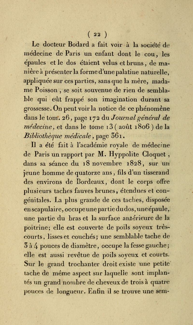 Le docteur Bodard a fait voir à la société' de médecine de Paris un enfant dont le cou, les épaules et le dos étaient velus et bruns, de ma- nière à présenter la forme d'une palatine naturelle, appliquée sur ces parties, sans que la mère, mada- me Poisson , se soit souvenue de rien de sembla- ble qui eût frappé son imagination durant sa grossesse. On peut voir la notice de ce phénomène dans le tom. 26, page 172 du Journal général de médecine y et dans le tome i3 ( août 1806 ) de la Bibliothèque médicale, page 361. Il a été fait à l'académie royale de médecine de Paris un rapport par M. Hyppolite Cloquet , dans sa séance du 18 novembre 1828, sur un jeune homme de quatorze ans, fils d'un tisserand des environs de Bordeaux, dont le corps offre plusieurs taches fauves brunes, étendues et con- génitales. La plus grande de ces taches, disposée en scapulaire,occupeune partie dudos,uneépaule, une partie du bras et la surface antérieure de la poitrine; elle est couverte de poils soyeux très- courts, lisses et couchés; une semblable tache de 3 à 4 pouces de diamètre, occupe la fesse gauche; elle est aussi revêtue de poils soyeux et courts. Sur le grand trochanter droit existe une petite tache de même aspect sur laquelle sont implan- tés un grand nombre de cheveux de trois à quatre pouces de longueur. Enfin il se trouve une sem-