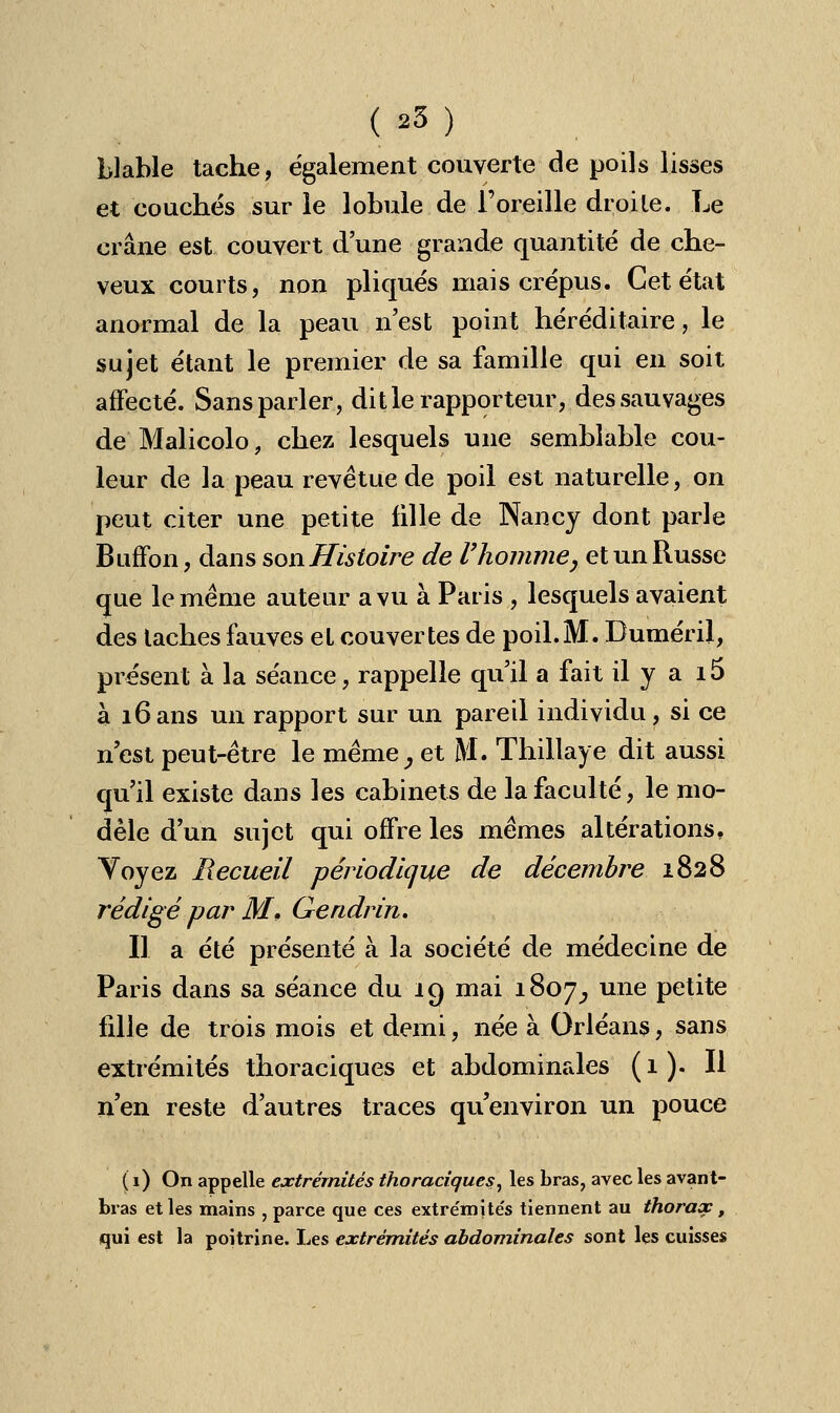 blable tache, également couverte de poils lisses et couchés sur le lobule de l'oreille droite. Le crâne est couvert d'une grande quantité de che- veux courts, non pliqués mais crépus. Cet état anormal de la peau n'est point héréditaire, le sujet étant le premier de sa famille qui en soit affecté. Sans parler, dit le rapporteur, des sauvages de Malicolo, chez lesquels une semblable cou- leur de la peau revêtue de poil est naturelle, on peut citer une petite fille de Nancy dont parle Buffon, dans son Histoire de l'homme, et un Russe que le même auteur a vu à Paris, lesquels avaient des taches fauves et couvertes de poil. M. Duméril, présent à la séance, rappelle qu'il a fait il y a i5 à 16ans un rapport sur un pareil individu, si ce n'est peut-être le même , et M. Thillaye dit aussi qu'il existe dans les cabinets de la faculté, le mo- dèle d'un sujet qui offre les mêmes altérations. Voyez Recueil périodique de décembre 1828 rédigé par M, Gendrin. Il a été présenté à la société de médecine de Paris dans sa séance du 19 mai 1807^ une petite fille de trois mois et demi, née à Orléans, sans extrémités thoraciques et abdominales (1). Il n'en reste d'autres traces qu'environ un pouce ( 1) On appelle extrémités thoraciques, les bras, avec les avant- bras et les mains , parce que ces extrémités tiennent au thorax, qui est la poitrine. Les extrémités abdominales sont les cuisses