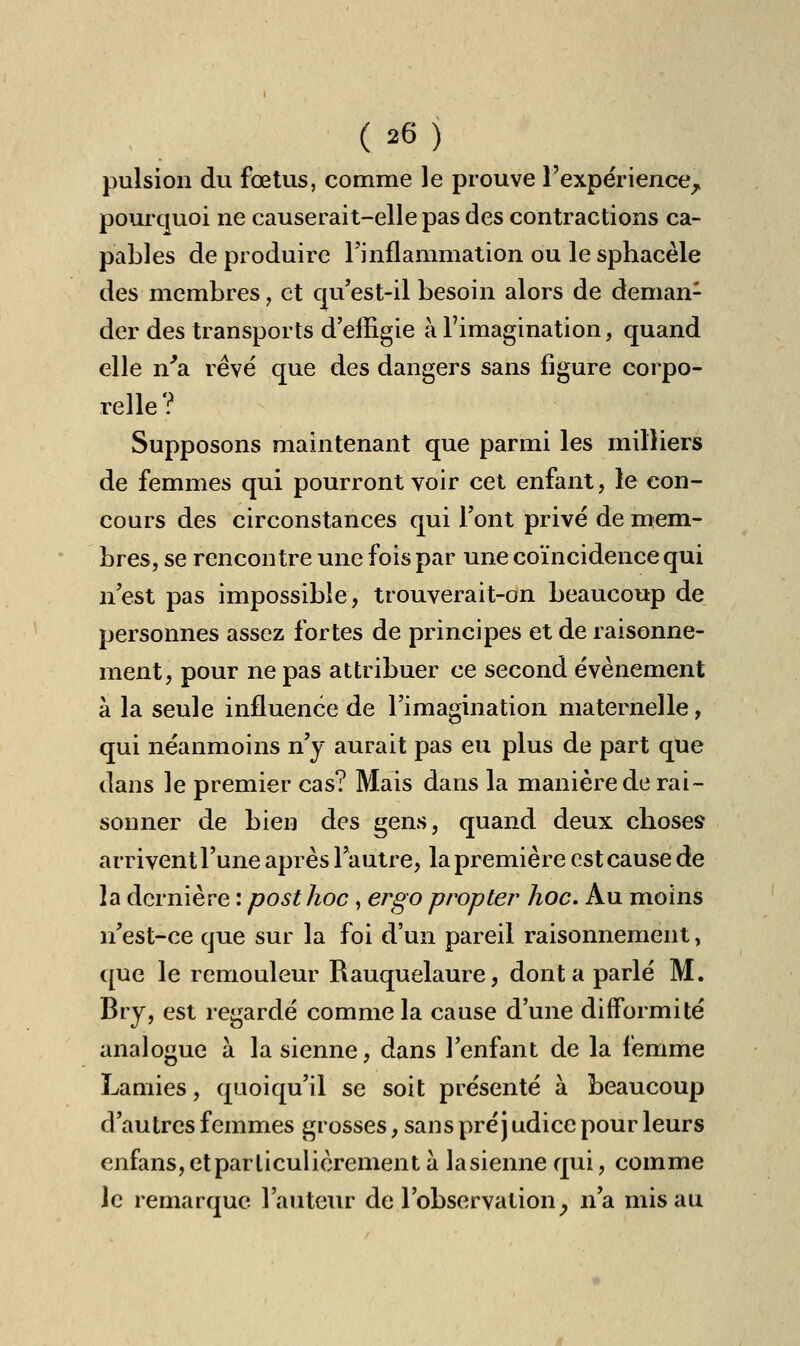 pulsion du fœtus, comme le prouve l'expérience^ pourquoi ne causerait-elle pas des contractions ca- pables de produire l'inflammation ou le sphacèle des membres, et qu'est-il besoin alors de deman1 der des transports d'effigie à l'imagination, quand elle n'a rêvé que des dangers sans figure corpo- relle ? Supposons maintenant que parmi les milliers de femmes qui pourront voir cet enfant, le con- cours des circonstances qui l'ont privé de mem- bres, se rencontre une fois par une coïncidence qui n'est pas impossible, trouverait-on beaucoup de personnes assez fortes de principes et de raisonne- ment, pour ne pas attribuer ce second événement à la seule influence de l'imagination maternelle, qui néanmoins n'y aurait pas eu plus de part que dans le premier cas? Mais dans la manière de rai- sonner de bien des gens, quand deux choses arrivent l'une après l'autre, la première est cause de la dernière : posthoc , ergo propter hoc. Au moins n'est-ce que sur la foi d'un pareil raisonnement, que le remouleur Rauquelaure, dont a parlé M. Bry, est regardé comme la cause d'une difformité analogue à la sienne, dans l'enfant de la femme Lamies, quoiqu'il se soit présenté à beaucoup d'autres femmes grosses, sans pré j udice pour leurs enfans, et particulièrement à la sienne qui, comme )c remarque l'auteur de l'observationy n'a mis au