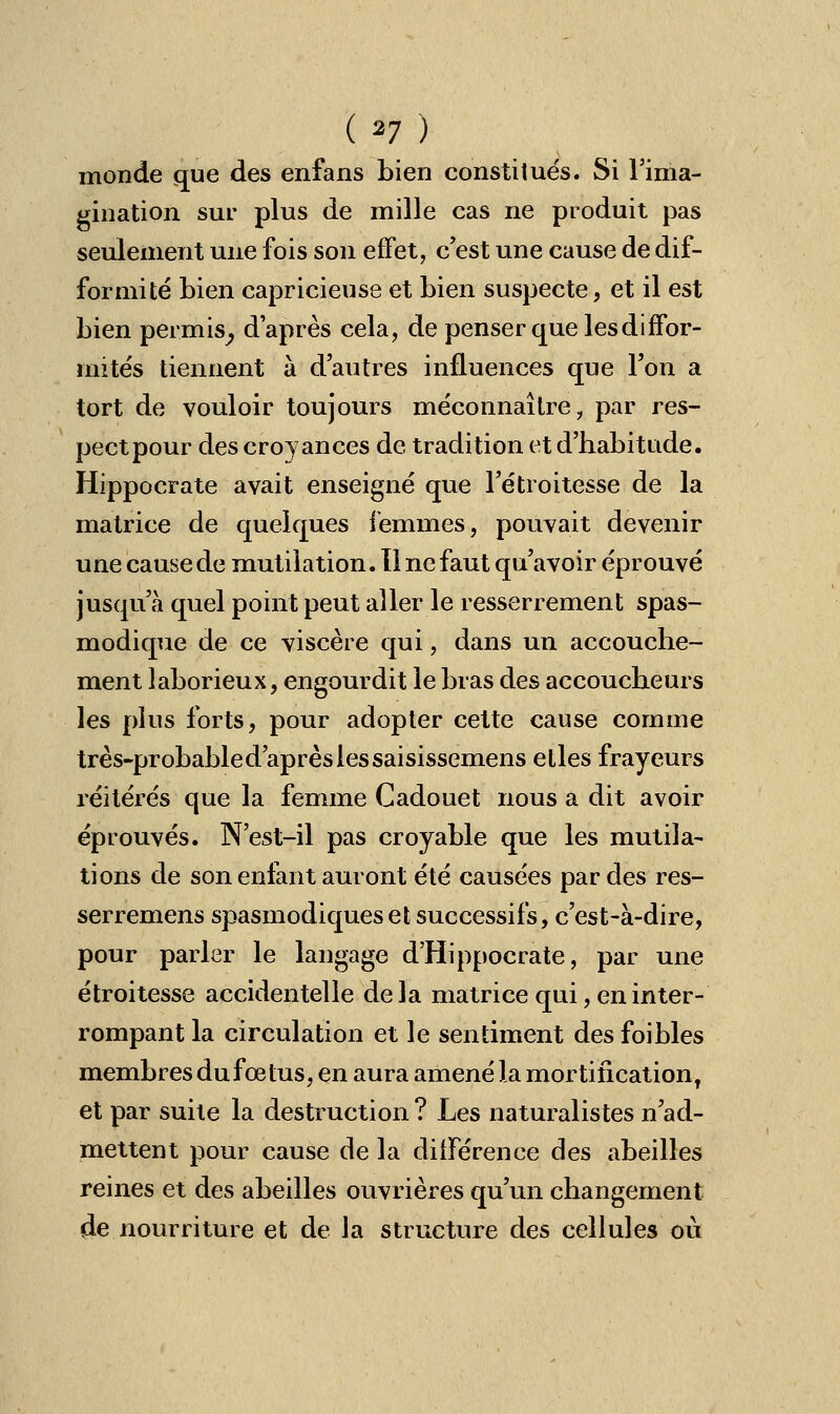 monde que des enfans bien constitués. Si l'ima- gination sur plus de mille cas ne produit pas seulement une fois son effet, c'est une cause de dif- formité bien capricieuse et bien suspecte, et il est bien permis, d'après cela, de penser que lesdiffor- mités tiennent à d'autres influences que l'on a tort de vouloir toujours méconnaître ? par res- pect pour des croyances de tradition et d'habitude. Hippocrate avait enseigné que l'étroitesse de la matrice de quelques femmes, pouvait devenir une cause de mutilation. Il ne faut qu'avoir éprouvé jusqu'à quel point peut aller le resserrement spas- modique de ce viscère qui, dans un accouche- ment laborieux, engourdit le bras des accoucheurs les plus forts, pour adopter cette cause comme très-probable d'après les saisissemens elles frayeurs réitérés que la femme Cadouet nous a dit avoir éprouvés. N'est-il pas croyable que les mutila- tions de son enfant auront été causées par des res- serremens spasmodiques et successifs, c'est-à-dire, pour parler le langage d'Hippocrate, par une étroitesse accidentelle delà matrice qui, en inter- rompant la circulation et le sentiment des foibles membres dufœtus, en aura amené la mortificationT et par suite la destruction? Les naturalistes n'ad- mettent pour cause de la différence des abeilles reines et des abeilles ouvrières qu'un changement de nourriture et de la structure des cellules où