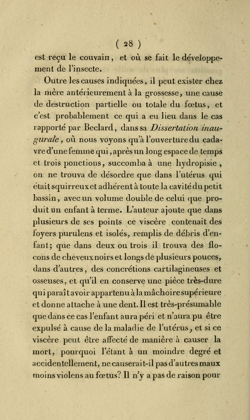 est reçu le couvain, et où se fait le développe- ment de l'insecte. Outre les causes indiquées, il peut exister chez la mère antérieurement à la grossesse, une cause de destruction partielle ou totale du fœtus, et c'est probablement ce qui a eu lieu dans le cas rapporté par Beclard, dans sa Dissertation inau- gurale, où nous voyons qu'à l'ouverture du cada- vre d'une femme qui, après un long espace de temps et trois ponctions, succomba à une hydropisie , on ne trouva de désordre que dans l'utérus qui était squirreuxet adhérent à toute la cavité du petit bassin, avec un volume double de celui que pro- duit un enfant à terme. L'auteur ajoute que dans plusieurs de ses points ce viscère contenait des foyers purulens et isolés, remplis de débris d'en- fant; que dans deux ou trois il trouva des flo- cons de cheveux noirs et longs de plusieurs pouces, dans d'autres, des concrétions cartilagineuses et osseuses, et qu'il en conserve une pièce très-dure qu i parai t avoir appartenu à la mâchoire supérieure et donne attache à une dent. Il est très-présumable que dans ce cas l'enfant aura péri et n'aura pu être expulsé à cause de la maladie de l'utérus, et si ce viscère peut être affecté de manière à causer la mort, pourquoi l'étant à un moindre degré et accidentellement, ne causerait-il pas d'au très maux moins violens au fœtus? Il n'y a pas de raison pour
