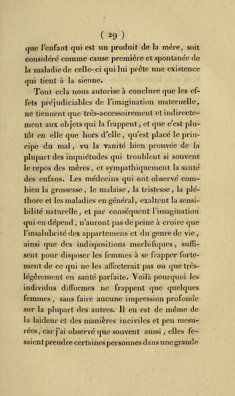 que l'enfant qui est un produit de la mère, soit considéré comme cause première et spontanée de la maladie de celle-ci qui lui prête une existence qui tient à la sienne. Tout cela nous autorise à conclure que les ef- fets préjudiciables de l'imagination maternelle, ne tiennent que très-accessoirement et indirecte- ment aux objets qui la frappent, et que c'est plu- tôt en elle que bors d'elle, qu'est placé le prin- cipe du mal, vu la vanité bien prouvée de la plupart des inquiétudes qui troublent si souvent le repos des mères , et sympathiquement la santé des enfans. Les médecins qui ont observé com- bien la grossesse , le malaise, la tristesse , la plé- thore et les maladies en général, exaltent la sensi- bilité naturelle, et par conséquent l'imagination qui en dépend, n'auront pas de peine à croire que l'insalubrité des appartenions et du genre de vie, ainsi que des indispositions morbifiques, suffi- sent pour disposer les femmes à se frapper forte- ment de ce qui ne les affecterait pas ou que très- légèrement en santé parfaite. Voilà pourquoi les individus difformes ne frappent que quelques femmes , sans faire aucune impression profonde sur la plupart des autres. Il en est de même de la laideur et des manières inciviles et peu mesu- rées, car j'ai observé que souvent aussi, elles fe- saient prendre certaines personnes clans une grande