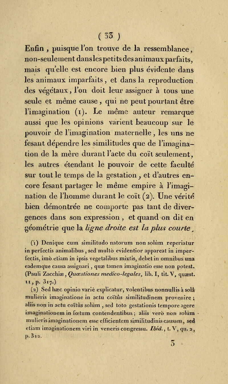 Enfin , puisque Ion trouve de la ressemblance, non-seulement dans les petits des animaux parfaits, mais quelle est encore bien plus évidente dans les animaux imparfaits , et dans la reproduction des végétaux, l'on doit leur assigner à tous une seule et même cause , qui ne peut pourtant être l'imagination (i). Le même auteur remarque aussi que les opinions varient beaucoup sur le pouvoir de l'imagination maternelle , les uns ne fesant dépendre les similitudes que de l'imagina- tion de la mère durant l'acte du coït seulement, les autres étendant le pouvoir de cette faculté sur tout le temps de la gestation y et d'autres en- core fesant partager le même empire à l'imagi- nation de l'homme durant le coït (2). Une vérité bien démontrée ne comporte pas tant de diver- gences dans son expression , et quand on dit en géométrie que la ligne droite est la plus courte, (1) Denique cura similitudo natorum non solùm reperiatur in perfectis animalibus , sed multô evidentior appareat in imper- fectis, imb etiam in ipsis vegetalibus mixtis, débet in omnibus una eademque causa assignari, quae tamen imaginatio esse non potest. (Pauli Zacchiae, Quœstiones medico-1 égales, lib. I, tit. V, qusest. 11, p. 3i7.) (2) Sed haec qpinio varié explicatur, volentibus nonnullis à solâ mulieris imaginatione in actu coïtûs similitudinem provenire ; aliis non in actu coïtûs solùm , sed toto gestatîonis tempore agere imaginationem in fœtum contendentibus ; aliis vero non solùm • mulieris imaginationem esse emcientem similitudinis causam, sed etiam imaginationem viri in veneris congressu. Ibîd., t. V, qu. 2, p.3ia. 3