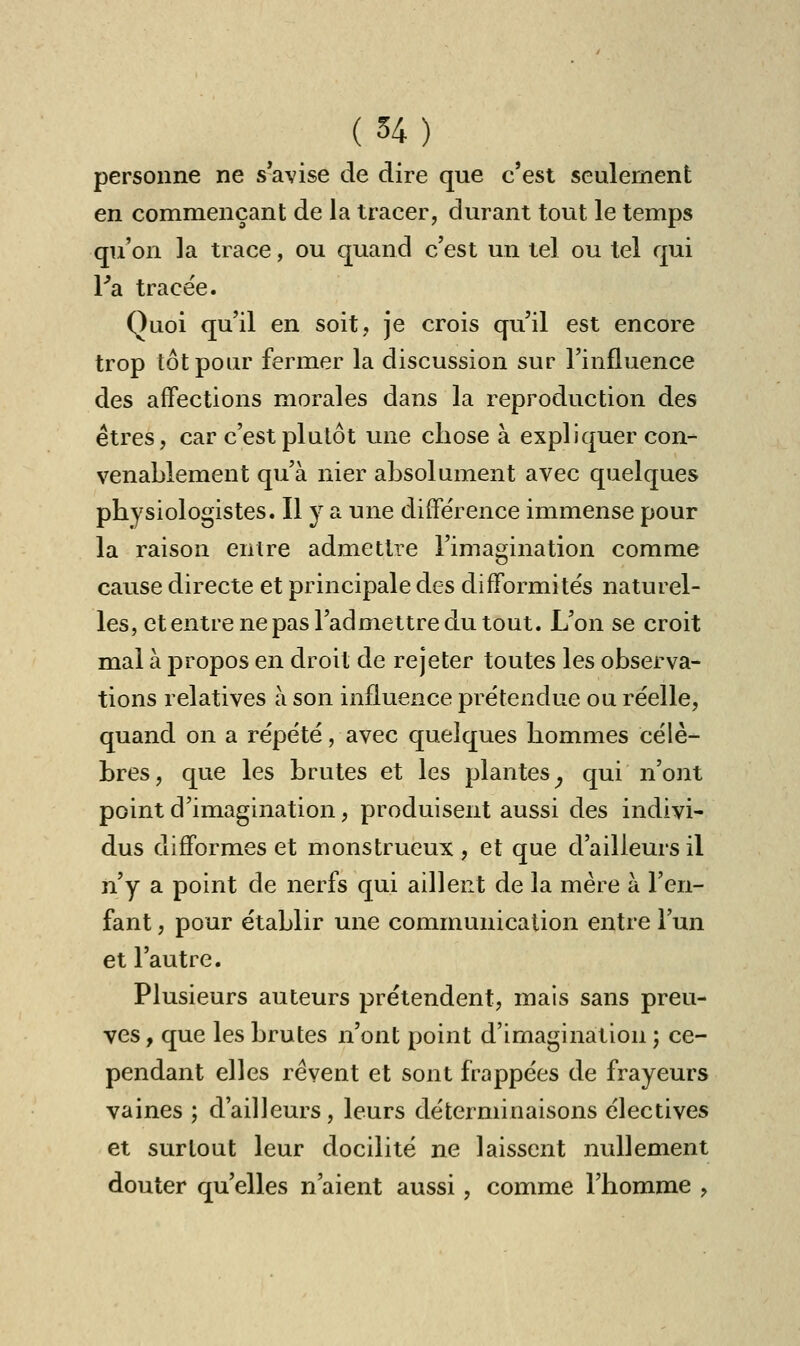 personne ne s avise de dire que c'est seulement en commençant de la tracer, durant tout le temps qu'on la trace, ou quand c'est un tel ou tel qui Ysl tracée. Quoi qu'il en soit, je crois qu'il est encore trop tôt pour fermer la discussion sur l'influence des affections morales dans la reproduction des êtres, car c'est plutôt une chose à expliquer con- venablement qu'à nier absolument avec quelques physiologistes. Il y a une différence immense pour la raison entre admettre l'imagination comme cause directe et principale des difformités naturel- les, et entre ne pas l'admettre du tout. L'on se croit mal à propos en droit de rejeter toutes les observa- tions relatives à son influence prétendue ou réelle, quand on a répété, avec quelques hommes célè- bres, que les brutes et les plantes, qui n'ont point d'imagination, produisent aussi des indivi- dus difformes et monstrueux , et que d'ailleurs il n'y a point de nerfs qui aillent de la mère à l'en- fant , pour établir une communication entre l'un et l'autre. Plusieurs auteurs prétendent, mais sans preu- ves , que les brutes n'ont point d'imagination ; ce- pendant elles rêvent et sont frappées de frayeurs vaines ; d'ailleurs, leurs déterminaisons électives et surtout leur docilité ne laissent nullement douter qu'elles n'aient aussi, comme l'homme ,