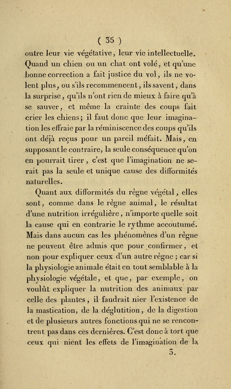 outre leur vie végétative, leur vie intellectuelle. Quand un chien ou un chat ont volé, et qu'une bonne correction a fait justice du vol, ils ne vo- lent plus, ou s'ils recommencent, ils savent, dans la surprise, qu'ils n'ont rien de mieux à faire qu'à se sauver, et même la crainte des coups fait crier les chiens; il faut donc que leur imagina- tion les effraie par la réminiscence des coups qu'ils ont déjà reçus pour un pareil méfait. Mais, en supposant le contraire, la seule conséquence qu'on en pourrait tirer, c'est que l'imagination ne se- rait pas la seule et unique cause des difformités naturelles. Quant aux difformités du règne végétal, elles sont, comme dans le règne animal, le résultat d'une nutrition irrégulière, n'importe quelle soit la cause qui en contrarie le rythme accoutumé. Mais dans aucun cas les phénomènes d'un règne ne peuvent être admis que pour confirmer, et non pour expliquer ceux d'un autre règne ; car si la physiologie animale était en tout semblable à la physiologie végétale, et que, par exemple, on voulût expliquer la nutrition des animaux par celle des plantes , il faudrait nier l'existence de la mastication, de la déglutition, de la digestion et de plusieurs autres fonctions qui ne se rencon- trent pas dans ces dernières. C'est donc à tort que ceux qui nient les effets de l'imagination de la û.