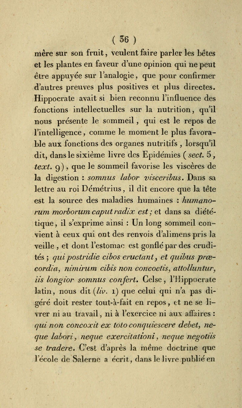mère sur son fruit, veulent faire parler les bêtes et les plantes en faveur d'une opinion qui ne peut être appuyée sur l'analogie, que pour confirmer d'autres preuves plus positives et plus directes. Hippocrate avait si bien reconnu l'influence des fonctions intellectuelles sur la nutrition, qu'il nous présente le sommeil, qui est le repos de l'intelligence, comme le moment le plus favora- ble aux fonctions des organes nutritifs , lorsqu'il dit, dans le sixième livre des Epidémies ( sect. 5, text. 9) 9 que le sommeil favorise les viscères de la digestion : somnus labor visceribus. Dans sa lettre au roi Démétrius, il dit encore que la tête est la source des maladies humaines : humano- rum morborum caputradix est; et dans sa diété- tique, il s'exprime ainsi : Un long sommeil con- vient à ceux qui ont des renvois d'alimens pris la veille , et dont l'estomac est gonflé par des crudi- tés ; quipostridie cibos éructant, et quibus prœ- cordia, nimirum cibis non concoctis, attolluntur, Us longior somnus conjèrt. Celse, l'Hippocrate latin, nous dit [liv. 1) que celui qui n'a pas di- géré doit rester tout-à-fait en repos, et ne se li- vrer ni au travail, ni à l'exercice ni aux affaires : qui non concoxit ex toto conquiescere debety ne- que labori, neque exercitationi, neque negotiis se tradere. C'est d'après la même doctrine que l'école de Salerne a écrit, dans le livre publié en