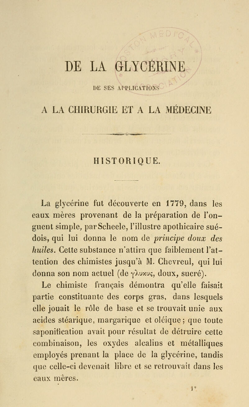 DE SES APPLICATIONS A LA CHIRURGIE ET A LA MÉDECINE HISTORIQUE. La glycérine fut découverte en 1779, dans les eaux mères provenant de la préparation de l'on- guent simple, parScheele, l'illustre apothicaire sué- dois, qui lui donna le nom de principe doux des huiles. Cette substance n'attira que faiblement l'at- tention des chimistes jusqu'à M. Chevreul, qui lui donna son nom actuel (de yXuxuç, doux, sucré). Le chimiste français démontra qu'elle faisait partie constituante des corps gras, dans lesquels elle jouait le rôle de base et se trouvait unie aux acides stéarique, margarique et oléique; que toute saponification avait pour résultat de détruire cette combinaison, les oxydes alcalins et métalliques employés prenant la place de la glycérine, tandis que celle-ci devenait libre et se retrouvait dans les eaux mères.