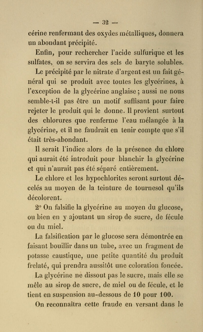 cérine renfermant des oxydes métalliques, donnera un abondant précipité. Enfin, pour rechercher l'acide sulfurique et les sulfates, on se servira des sels de baryte solubles. Le précipité par le nitrate d'argent est un fait gé- néral qui se produit avec toutes les glycérines, à l'exception de la glycérine anglaise ; aussi ne nous semble-t-il pas être un motif suffisant pour faire rejeter le produit qui le donne. Il provient surtout des chlorures que renferme l'eau mélangée à la glycérine, et il ne faudrait en tenir compte que s'il était très-abondant. Il serait l'indice alors de la présence du chlore qui aurait été introduit pour blanchir la glycérine et qui n'aurait pas été séparé entièrement. Le chlore et les hypochlorites seront surtout dé- celés au moyen de la teinture de tournesol qu'ils décolorent. 2^ On falsifie la glycérine au moyen du glucose, ou bien en y ajoutant un sirop de sucre, de fécule ou du miel. La fiilsification par le glucose sera démontrée en faisant bouillir dans un tube, avec un fragment de potasse caustique, une petite quantité du produit frelaté, qui prendra aussitôt une coloration foncée. La glycérine ne dissout pas le sucre, mais elle se mêle au sirop de sucre, de miel ou de fécule, et le tient en suspension au-dessous de 10 pour 100. On reconnaîtra cette fraude en versant dans le