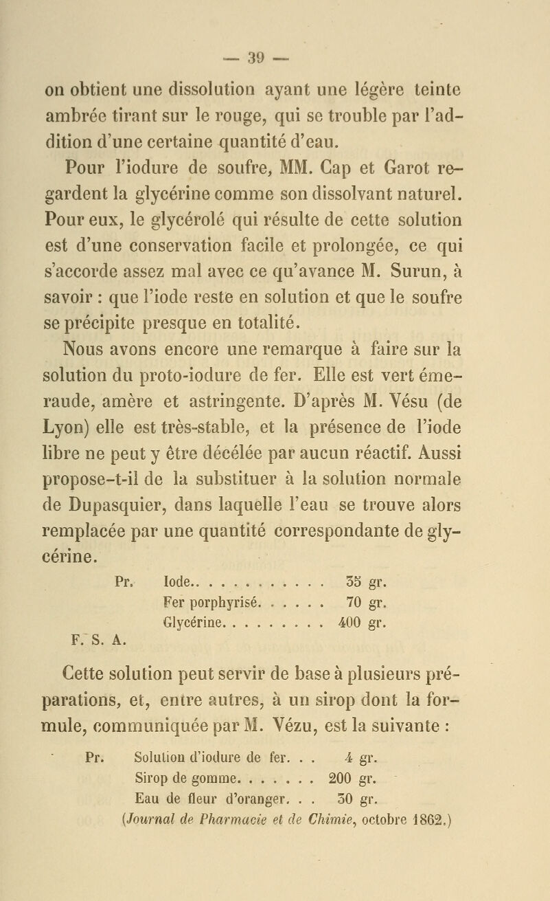 on obtient une dissolution ayant une légère teinte ambrée tirant sur le rouge, qui se trouble par l'ad- dition d'une certaine quantité d'eau. Pour l'iodure de soufre, MM. Cap et Garot re- gardent la glycérine comme son dissolvant naturel. Pour eux, le glycérolé qui résulte de cette solution est d'une conservation facile et prolongée, ce qui s'accorde assez mal avec ce qu'avance M. Surun, à savoir : que l'iode reste en solution et que le soufre se précipite presque en totalité. Nous avons encore une remarque à faire sur la solution du proto-iodure de fer. Elle est vert éme- raude, amère et astringente. D'après M. Vésu (de Lyon) elle est très-stable, et la présence de l'iode libre ne peut y être décélée par aucun réactif. Aussi propose-t-il de la substituer à la solution normale de Dupasquier, dans laquelle l'eau se trouve alors remplacée par une quantité correspondante de gly- cérine. Pr. Iode 55 gr. Fer porphyrisé 70 gr. Glycérine 400 gr. F. S. A. Cette solution peut servir de base à plusieurs pré- parations, et, entre autres, à un sirop dont la for- mule, communiquée par M. Vézu, est la suivante : Pr. Solution d'iodure de fer. . . 4 gr. Sirop de gomme 200 gr. Eau de fleur d'oranger. . . 50 gr. {Journal de Pharmacie et de Chimie^ octobre 1862.)