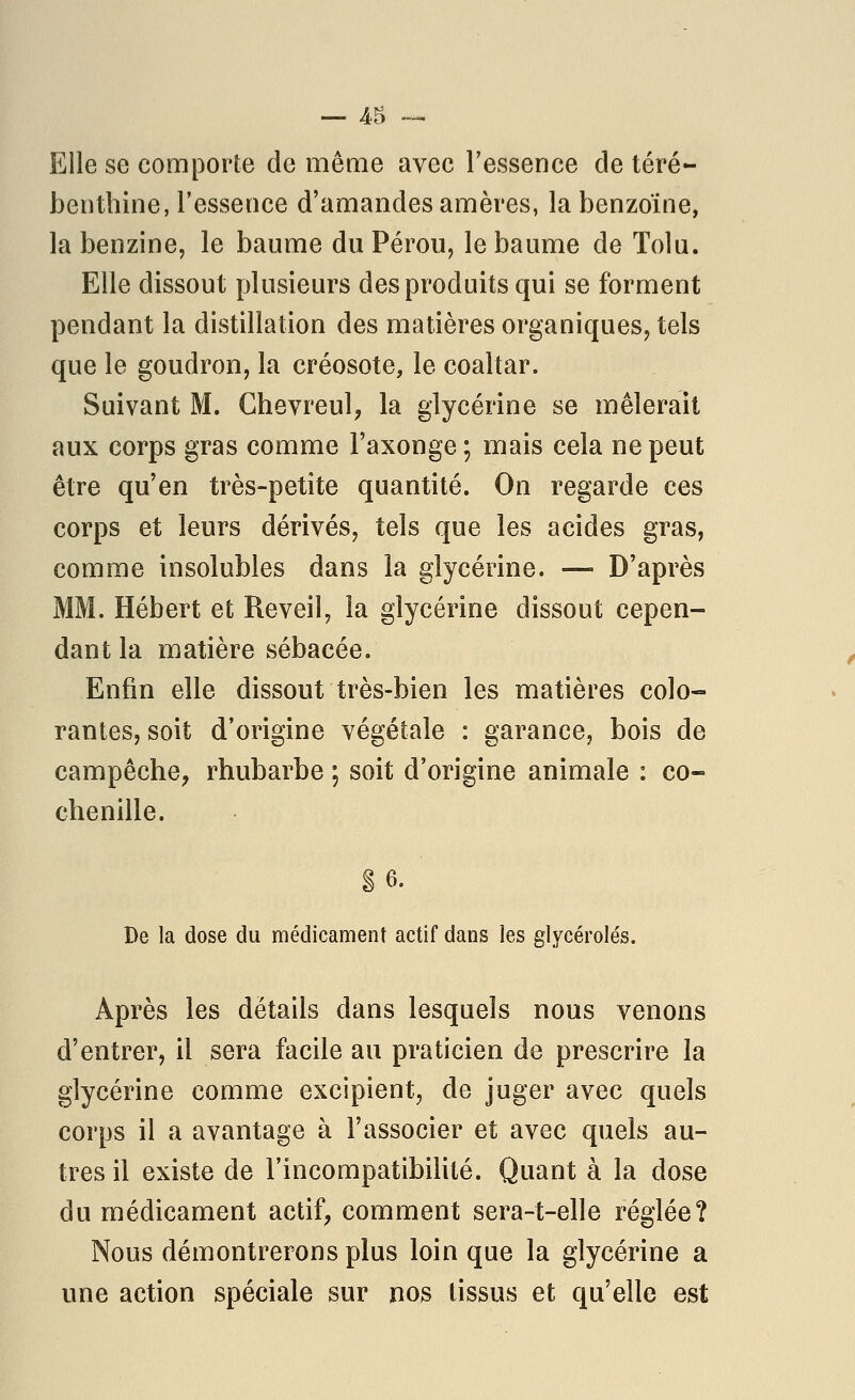 Elle se comporte de même avec l'essence de téré- benthine, l'essence d'amandes amères, la benzoïne, la benzine, le baume du Pérou, le baume de Tolu. Elle dissout plusieurs des produits qui se forment pendant la distillation des matières organiques, tels que le goudron, la créosote, le coaltar. Suivant M. Chevreul, la glycérine se mêlerait aux corps gras comme l'axonge ; mais cela ne peut être qu'en très-petite quantité. On regarde ces corps et leurs dérivés, tels que les acides gras, comme insolubles dans la glycérine. — D'après MM. Hébert et Réveil, la glycérine dissout cepen- dant la matière sébacée. Enfin elle dissout très-bien les matières colo- rantes, soit d'origine végétale : garance, bois de campêche, rhubarbe ; soit d'origine animale : co- chenille. g 6. De la dose du médicament actif dans les glycérolés. Après les détails dans lesquels nous venons d'entrer, il sera facile au praticien de prescrire la glycérine comme excipient, de juger avec quels corps il a avantage à l'associer et avec quels au- tres il existe de l'incompatibilité. Quant à la dose du médicament actif, comment sera-t-elle réglée? Nous démontrerons plus loin que la glycérine a une action spéciale sur nos tissus et qu'elle est