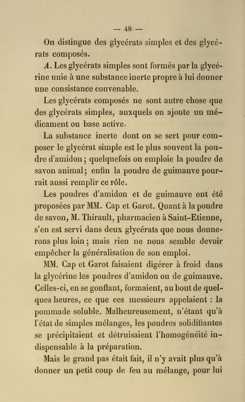 On distingue des glycérats simples et des glycé- rats composés. A. Les glycérats simples sont formés parla glycé- rine unie à une substance inerte propre à lui donner une consistance convenable. Les glycérats composés ne sont autre chose que des glycérats simples, auxquels on ajoute un mé- dicament ou base active. La substance inerte dont on se sert pour com- poser le glycérat simple est le plus souvent la pou- dre d'amidon ; quelquefois on emploie la poudre de savon animal ; enfin la poudre de guimauve pour- rait aussi remplir ce rôle. Les poudres d'amidon et de guimauve ont été proposées par MM. Cap et Garot. Quant à la poudre de savon, M. Thirault, pharmacien à Saint-Etienne, s'en est servi dans deux glycérats que nous donne- rons plus loin ; mais rien ne nous semble devoir empêcher la généralisation de son emploi. MM. Cap et Garot faisaient digérer à froid dans la glycérine les poudres d'amidon ou de guimauve. Celles-ci, en se gonflant, formaient, au bout de quel- ques heures, ce que ces messieurs appelaient : la pommade soluble. Malheureusement, n'étant qu'à l'état de simples mélanges, les poudres solidifiantes se précipitaient et détruisaient l'homogénéité in- dispensable à la préparation. Mais le grand pas était fait, il n'y avait plus qu'à donner un petit coup de feu au mélange, pour lui