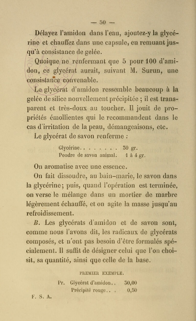 Délayez l'amidon dans l'eau, ajoutez-y la glycé- rine et chauffez dans une capsule, en remuant jus- qu'à consistance de gelée. Quoique ne renfermant que 5 pour 100 d'ami- don, ce glycérat aurait, suivant M. Surun, une consistan*ce convenable. Le glycérat d'amidon ressemble beaucoup à la gelée de silice nouvellement précipitée ; il est trans- parent et très-doux au toucher. îl jouit de pro- priétés émollientes qui le recommandent dans le cas d'irritation de la peau, démangeaisons, etc. Le glycérat de savon renferme ; Glycérine. , 50 gr. Poudre de savon animal. 1 à 4 gr. On aromatise avec une essence. On fait dissoudre, au bain-marie, le savon dans la glycérine; puis, quand l'opération est terminée, on verse le mélange dans un mortier de marbre légèrement échauffé, et on agite la masse jusqu'au refroidissement. B. Les glycérats d'amidon et de savon sont, comme nous l'avons dit, les radicaux de glycérats composés, et n'ont pas besoin d'être formulés spé- cialement. Il suffit de désigner celui que l'on choi- sit, sa quantité, ainsi que celle de la base. PREMIER EXEMPLE. Pr. Glycérat d'amidon.. 30,00 Précipité rouge.. . 0,50 V. S. A.