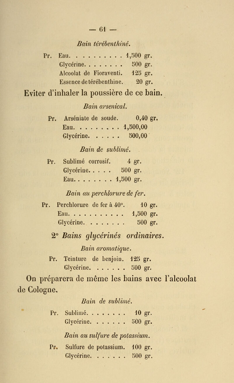 Bain térébenthine. Pr. Eau 4,500 gr. Glycérine 500 gr. Alcoolat de Fioraventi. 42S gr. Essence de térébenthine. 20 gr. Eviter d'inhaler la poussière de ce bain. Bain arsenical. Pr. Arséniate de soude. 0,40 gr. Eau 1,500,00 Glycérine 500,00 Bain de sublimé, - Pr. Sublimé corrosif. 4 gr. Glycérine 500 gr. Eau 4,500 gr. Bain au perchlorure de fer. Pr. Perchlorure de fer à 40°. 10 gr» Eau 1,500 gr. Glycérine 500 gr. 2° Bains glycérines ordinaires. Bain aromatique. Pr. Teinture de benjoin. 125 gr. Glycérine 500 gr. On préparera de même les bains avec Falcoolat de Cologne, Bain de sublimé. Pr. Sublimé 10 gr. Glycérine. ...... 500 gr. Bain au sulfure de potassium. Pr. Sulfure de potassium. 100 gr. Glycérine 500 gr.