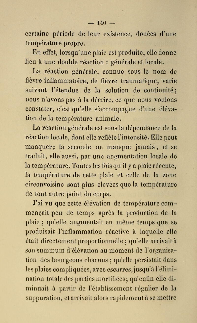 certaine période de leur existence, douées d'une température propre. En effet, lorsqu'une plaie est produite, elle donne lieu à une double réaction : générale et locale. La réaction générale, connue sous le nom de fièvre inflammatoire, de fièvre traumalique, varie suivant l'étendue de la solution de continuité; nous n'avons pas à la décrire, ce que nous voulons constater, c'est qu'elle s'accompagne d'une éléva- tion de la température animale. La réaction générale est sous la dépendance de la réaction locale, dont elle reflète l'intensité. Elle peut manquer; la seconde ne manque jamais , et se traduit, elle aussi, par une augmentation locale de la température. Toutes les fois qu'il y a plaie récente, la température de cette plaie et celle de la zone circonvoisine sont plus élevées que la température de tout autre point du corps. J'ai vu que cette élévation de température com- mençait peu de temps après la production de la plaie ; qu'elle augmentait en même temps que se produisait l'inflammation réactive à laquelle elle était directement proportionnelle ; qu'elle arrivait à son summum d'élévation au moment de l'organisa- tion des bourgeons charnus ; qu'elle persistait dans les plaies compliquées, avec escarres, jusqu'à l'élimi- nation totale des parties mortifiées; qu'enfin elle di- minuait à partir de rétablissement régulier de la suppuration, et arrivait alors rapidement à se mettre