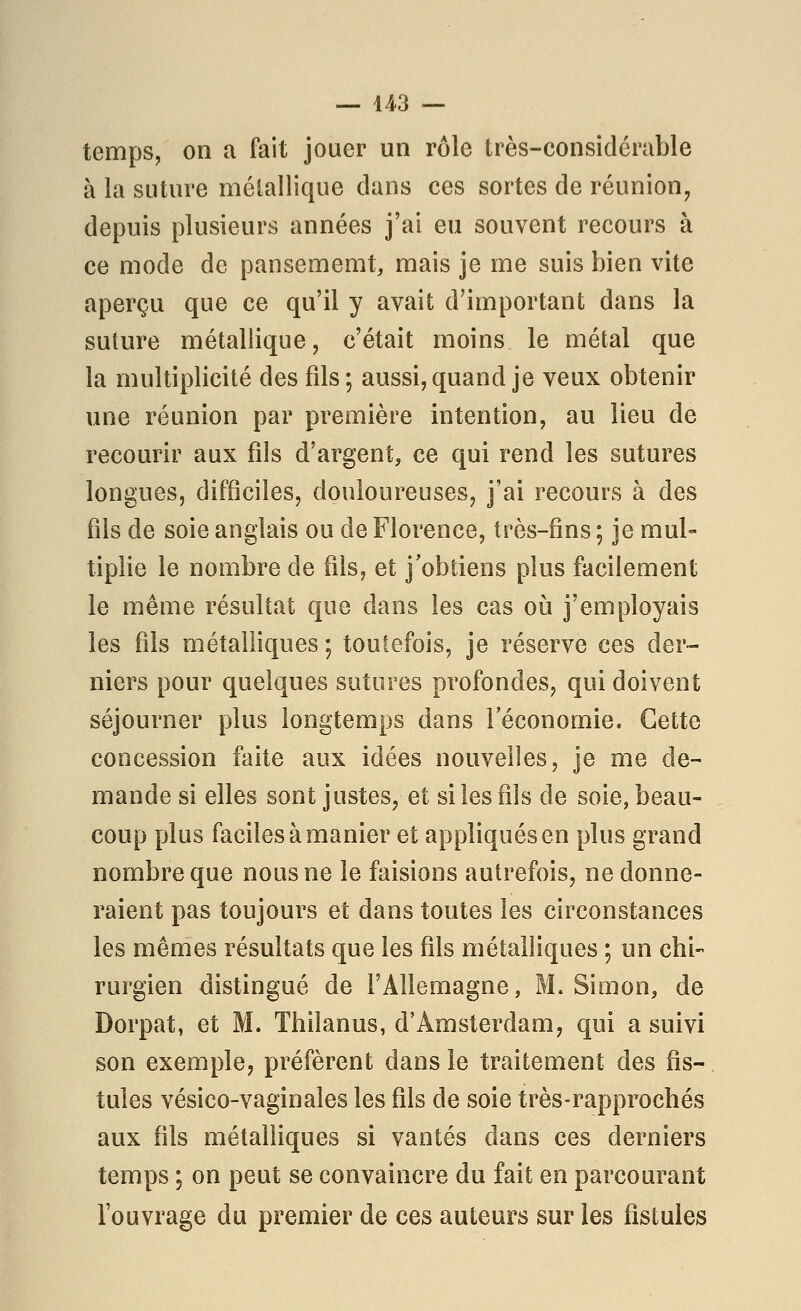 temps, on a fait jouer un rôle très-considérable à la suture mélallique dans ces sortes de réunion, depuis plusieurs années j'ai eu souvent recours à ce mode de pansememt, mais je me suis bien vite aperçu que ce qu'il y avait d'important dans la suture métallique, c'était moins le métal que la multiplicité des fils; aussi, quand je veux obtenir une réunion par première intention, au lieu de recourir aux fils d'argent, ce qui rend les sutures longues, difficiles, douloureuses, j'ai recours à des fils de soie anglais ou de Florence, très-fins; je mul- tiplie le nombre de fils, et j'obtiens plus facilement le même résultat que dans les cas oia j'employais les fils métalliques ; toutefois, je réserve ces der- niers pour quelques sutures profondes, qui doivent séjourner plus longtemps dans l'économie. Cette concession faite aux idées nouvelles, je me de- mande si elles sont justes, et si les fils de soie, beau- coup plus faciles à manier et appliqués en plus grand nombre que nous ne le faisions autrefois, ne donne- raient pas toujours et dans toutes les circonstances les mêmes résultats que les fils métalliques ; un chi- rurgien distingué de l'Allemagne, M. Simon, de Dorpat, et M. Thilanus, d'Amsterdam, qui a suivi son exemple, préfèrent dans le traitement des fis- tules vésico-vaginales les fils de soie très-rapprochés aux fils métalliques si vantés dans ces derniers temps ; on peut se convaincre du fait en parcourant l'ouvrage du premier de ces auteurs sur les fistules