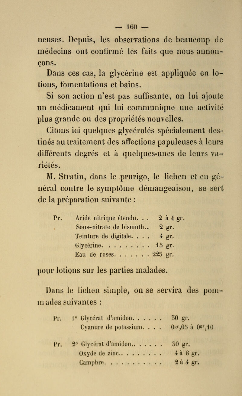 lieuses. Depuis, les observations de beaucoup de médecins ont confirmé les faits que nous annon- çons. Dans ces cas, la glycérine est appliquée en lo- tions, fomentations et bains. Si son action n'est pas suffisante, on lui ajoute un médicament qui lui communique une activlié plus grande ou des propriétés nouvelles. Citons ici quelques glycérolés spécialement des- tinés au traitement des affections papuleuses à leurs différents degrés et à quelques-unes de leurs va- riétés. M. Stratin, dans le prurigo, le lichen et en gé- néral contre le symptôme démangeaison, se sert de la préparation suivante : Pr. Acide nitrique étendu. . . 2 à 4 gr. Sous-nitrate de bismuth., 2 gr. Teinture de digitale. ... 4 gr. Glycérine 15 gr. Eau de roses 225 gr. pour lotions sur les parties malades. Dans le lichen simple, on se servira des pom- mades suivantes : Pr. i° Glycéral d'amidon 50 gr. Cyanure de potassium. . . . 0gi,05 à 08',10 Pr. 2° Glycérat d'amidon 50 gr. Oxyde de zinc 4 à 8 gr. Camphre 2ù 4 gr.