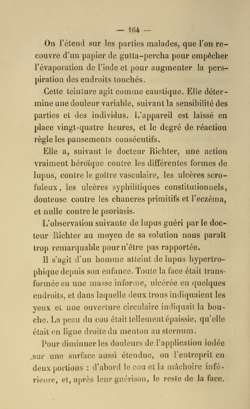 On retend sur les parties malades, que l'on re- couvre d'un papier de gutta-percha pour empêcher l'évaporation de l'iode et pour augmenter la pers- piration des endroits touchés. Cette teinture agit comme caustique. Eiie déter- mine une douleur variable, suivant la sensibilité des parties et des individus. L'appareil est laissé en place vingt-quatre heures, et le degré de réaction règle les pansements consécutifs. Elle a, suivant le docteur Richter, une action vraiment héroïque contre les différentes formes de lupus^ contre le goitre vasculaire, les ulcères scro- fuleux, les ulcères syphilitiques constitulionnels, douteuse contre les chancres primitifs et l'eczéma, et nulle contre le psoriasis. L'observation suivante de lupus guéri par le doc- teur Richter au moyen de sa solution nous paraît trop remarquable pour n'être pas rapportée. Il s'agit d'un homme atteint de lupus hypertro- phique depuis son enfance. Toute la face était trans- formée en une masse intbrme, ulcérée en quelques endroits, et dans laquelle deux trous indiquaient les yeux et une ouverture circulaire indiquait la bou- che. La peau du cou était tellement épaissie, qu'elle était en ligne droite du menton au sternum. Pour diminuer les douleurs de l'application iodée .sur une surface aussi étendue, on l'entreprit en deux portions : d'abord le cou et la mâchoire infé- rieure, et, après leur guérison, le reste de la face.