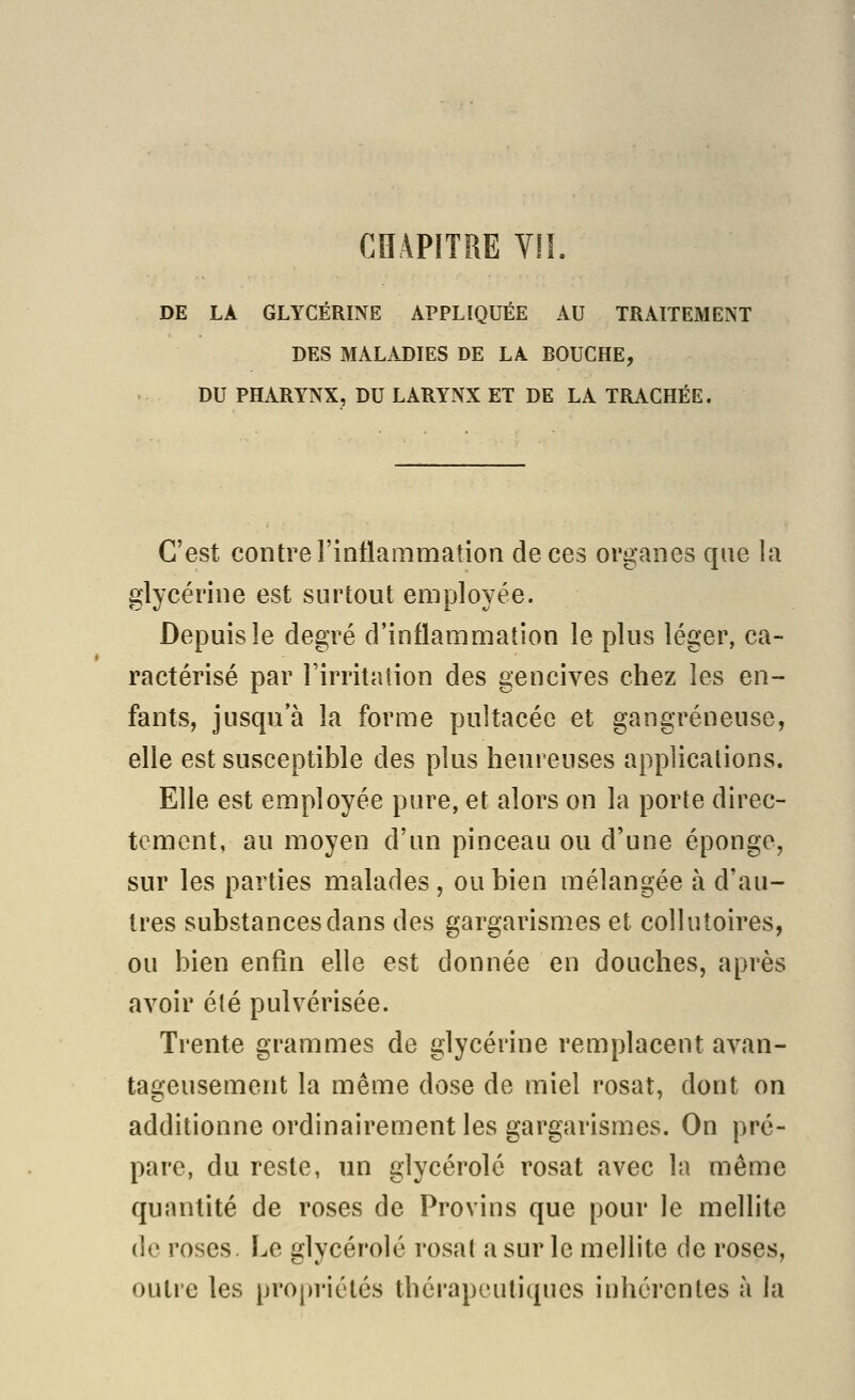 DE LA GLYCÉRINE APPLIQUÉE AU TRAITEMENT DES MALADIES DE LA BOUCHE, DU PHARYNX, DU LARYNX ET DE LA TRACHÉE. C'est contre rintlammation de ces organes que la glycérine est surtout employée. Depuis le degré d'inflammation le plus léger, ca- ractérisé par l'irritation des gencives chez les en- fants, jusqu'à la forme pultacée et gangreneuse, elle est susceptible des plus heureuses applications. Elle est employée pure, et alors on la porte direc- tement, au moyen d'un pinceau ou d'une éponge, sur les parties malades , ou bien mélangée à d'au- tres substances dans des gargarismes et collutoires, ou bien enfin elle est donnée en douches, après avoir été pulvérisée. Trente grammes de glycérine remplacent avan- tageusement la même dose de miel rosat, dont on additionne ordinairement les gargarismes. On pré- pare, du reste, un glycérolé rosat avec la même quantité de roses de Provins que pour le mellite de roses. Le glycérolé rosat a sur le mellite de roses, outre les propriétés thérapeutiques iuhércntes à la