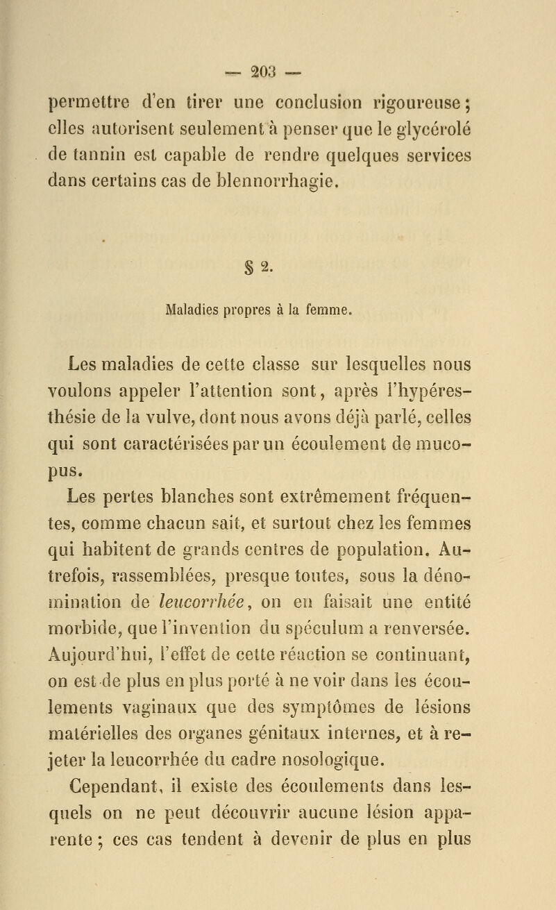 permettre d'en tirer une conclusion rigoureuse; elles autorisent seulement à penser que le glycérolé de tannin est capable de rendre quelques services dans certains cas de blennorrhagie. §2. Maladies propres à la femme. Les maladies de cette classe sur lesquelles nous voulons appeler l'attention sont, après i'hypéres- thésie de la vulve, dont nous avons déjà parlé, celles qui sont caractérisées par un écoulement de muco- pus. Les pertes blanches sont extrêmement fréquen- tes, comme chacun sait, et surtout chez les femmes qui habitent de grands centres de population. Au- trefois, rassemblées, presque toutes, sous la déno- mination de leucorrhée, on en faisait une entité morbide, que l'invention du spéculum a renversée. Aujourd'hui, l'effet de cette réaction se continuant, on est de plus en plus porté à ne voir dans les écou- lements vaginaux que des symptômes de lésions matérielles des organes génitaux internes, et à re- jeter la leucorrhée du cadre nosologique. Cependant, il existe des écoulements dans les- quels on ne peut découvrir aucune lésion appa- rente ; ces cas tendent à devenir de plus en plus