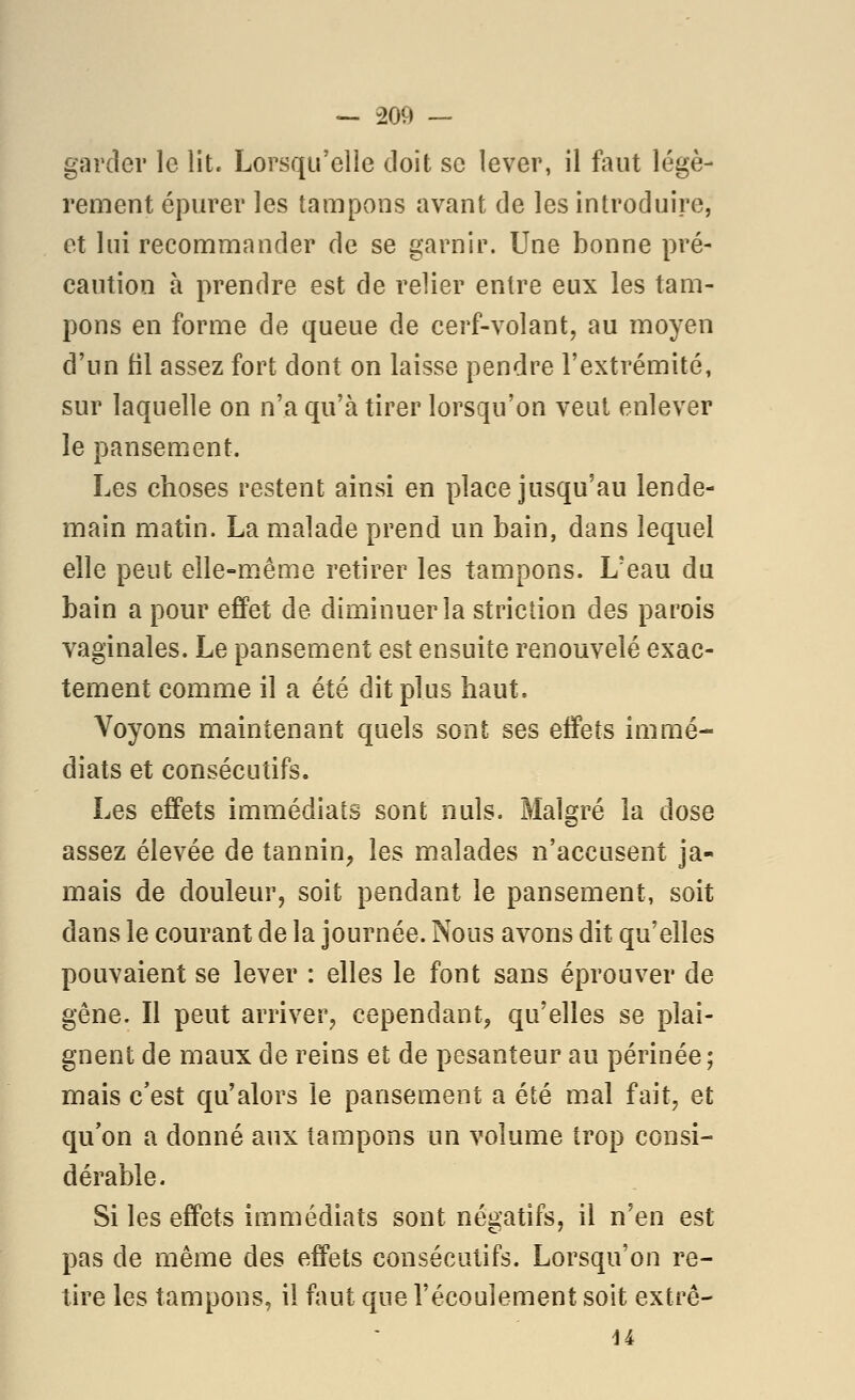 garder le lit. Lorsqu'elle doit se lever, il faut légè- rement épurer les tampons avant de les introduire, et lui recommander de se garnir. Une bonne pré- caution à prendre est de relier entre eux les tam- pons en forme de queue de cerf-volant, au moyen d'un fil assez fort dont on laisse pendre l'extrémité, sur laquelle on n'a qu'à tirer lorsqu'on veut enlever le pansement. Les choses restent ainsi en place jusqu'au lende- main matin. La malade prend un bain, dans lequel elle peut elle-même retirer les tampons. L'eau du bain a pour effet de diminuer la striction des parois vaginales. Le pansement est ensuite renouvelé exac- tement comme il a été dit plus haut. Voyons maintenant quels sont ses effets immé- diats et consécutifs. Les effets immédiats sont nuls. Malgré la dose assez élevée de tannin, les malades n'accusent ja- mais de douleur, soit pendant le pansement, soit dans le courant de la journée. Nous avons dit qu'elles pouvaient se lever : elles le font sans éprouver de gêne. Il peut arriver, cependant^ qu'elles se plai- gnent de maux de reins et de pesanteur au périnée ; mais c'est qu'alors le pansement a été mal fait, et qu on a donné aux tampons un volume trop consi- dérable. Si les effets immédiats sont négatifs, il n'en est pas de même des effets consécutifs. Lorsqu'on re- tire les tampons, il faut que l'écoulement soit extre- ii