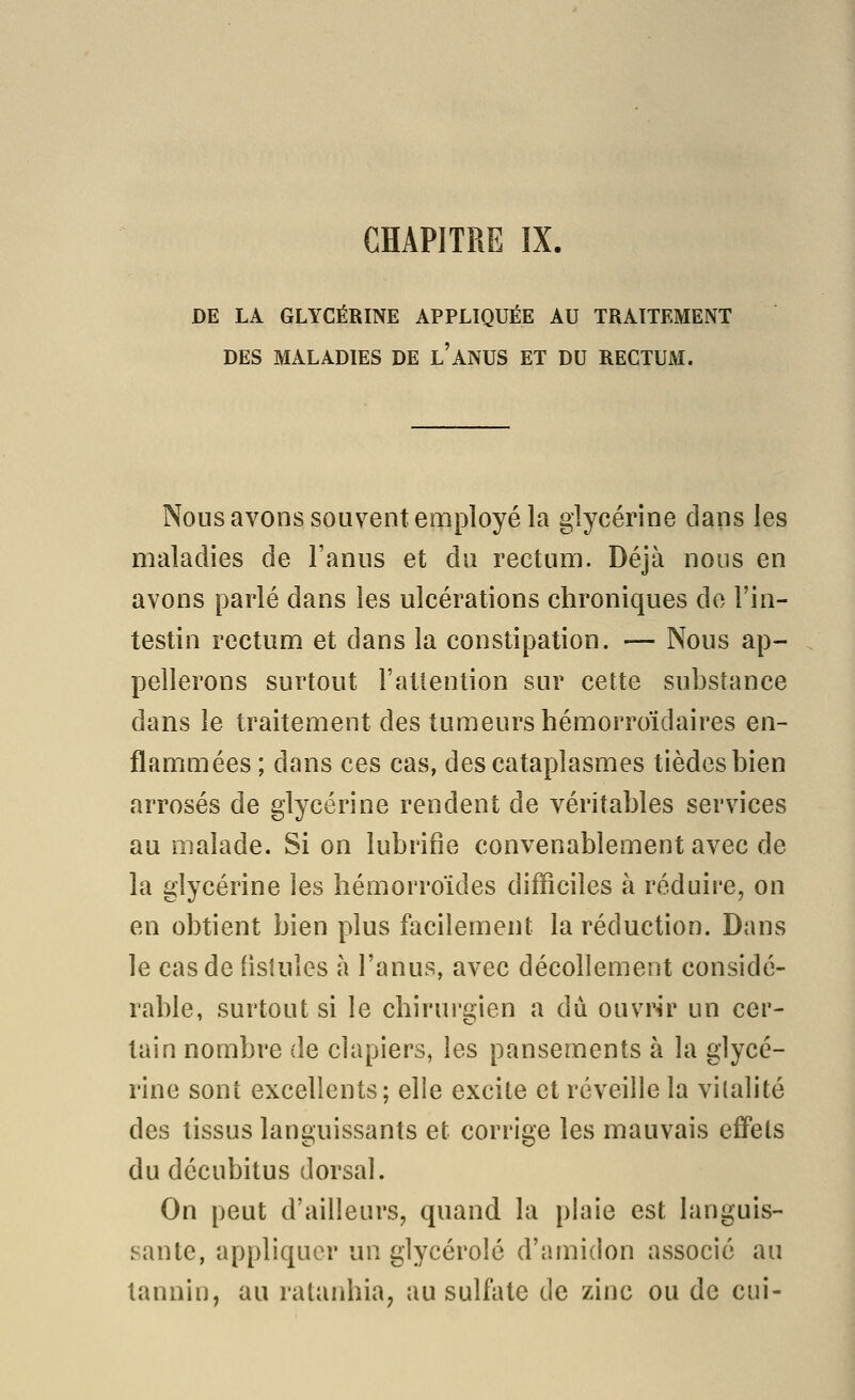 DE LA GLYCÉRINE APPLIQUÉE AU TRAITEMENT DES MALADIES DE l'anUS ET DU RECTUM. Nous avons souvent employé la glycérine dans les maladies de l'anus et du rectum. Déjà nous en avons parlé dans les ulcérations chroniques de l'in- testin rectum et dans la constipation. — Nous ap- pellerons surtout l'attention sur cette substance dans le traitement des tumeurs hémorroïdaires en- flammées ; dans ces cas, des cataplasmes tièdesbien arrosés de glycérine rendent de véritables services au malade. Si on lubrifie convenablement avec de la glycérine les hémorroïdes difficiles à réduire, on en obtient bien plus facilement la réduction. Dans le cas de fisiules à l'anus, avec décollement considé- rable, surtout si le chirui'gien a dû. ouvrir un cer- tain nombre de clapiers, les pansements à la glycé- rine sont excellents; elle excite et réveille la vitalité des tissus languissants et corrige les mauvais effets du décubitus dorsal. On peut d'ailleurs, quand la plaie est languis- sante, appliquer un glycérolé d'amidon associé au tannin, au ratanhia, au sulfate de zinc ou de ciii-