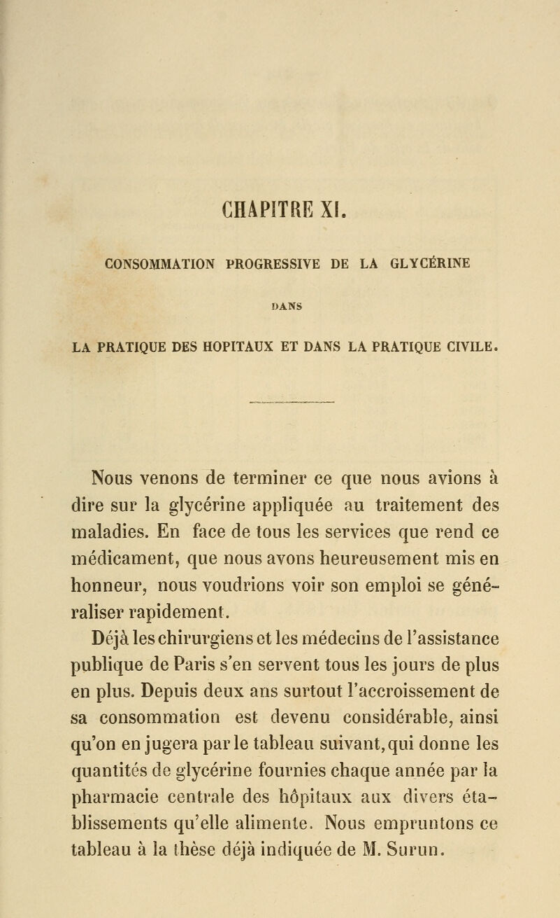 CHAPITRE XI. CONSOMMATION PROGRESSIVE DE LA GLYCÉRINE DANS LA PRATIQUE DES HOPITAUX ET DANS LA PRATIQUE CIVILE. Nous venons de terminer ce que nous avions à dire sur la glycérine appliquée au traitement des maladies. En face de tous les services que rend ce médicament, que nous avons heureusement mis en honneur, nous voudrions voir son emploi se géné- raliser rapidement. Déjà les chirurgiens et les médecins de l'assistance publique de Paris s'en servent tous les jours de plus en plus. Depuis deux ans surtout l'accroissement de sa consommation est devenu considérable^ ainsi qu'on en jugera parle tableau suivant,qui donne les quantités de glycérine fournies chaque année par la pharmacie centrale des hôpitaux aux divers éta- blissements qu'elle alimente. Nous empruntons ce tableau à la thèse déjà indiquée de M. Surun,