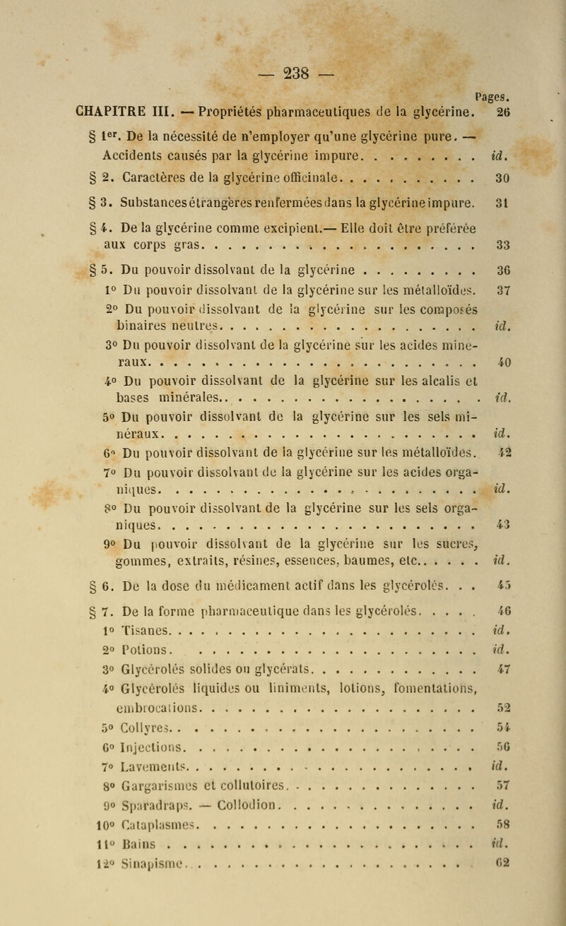 Pages. CHAPITRE III. —Propriétés pharmaceutiques de la glycérine. 26 § 1er. j)e la nécessité de n'employer qu'une glycérine pure. — Accidents causés par la glycérine impure id. §2. Caractères de la glycérine officinale 30 § 3. SubstancesétrangëresrenferméesJans la glycérine impure. 31 § 4. De la glycérine comme excipient.— Elle doit être préférée aux corps gras 33 §5. Du pouvoir dissolvant de la glycérine 36 1° Du pouvoir dissolvant de la glycérine sur les métalloïdes. 37 20 Du pouvoir dissolvant de la glycérine sur les composés binaires neutres id. 3° Du pouvoir dissolvant de la glycérine sur les acides miné- raux , 40 4° Du pouvoir dissolvant de la glycérine sur les alcalis et bases minérales id. 50 Du pouvoir dissolvant de la glycérine sur les sels mi- néraux id, 6 Du pouvoir dissolvant de la glycérine sur les métalloïdes. 42 70 Du pouvoir dissolvant de la glycérine sur les acides orga- niques .- id. B° Du pouvoir dissolvant de la glycérine sur les sels orga- niques 43 90 Du pouvoir dissolvant de la glycérine sur les sucres, gommes, extraits, résines, essences, baumes, elc id. § 6. De la dose du médicament actif dans les glycérolés. . . 45 §7. De la forme pharmaceutique dans les glycérolés 46 1 Tisanes. id, 20 Potions id. 30 Glycérolés solides ou glycérats 47 40 Glycérolés liquides ou linimcnts, lotions, fomentations, cmbrocaiions .52 50 Collyres 5i G» Injections r)6 T> Lavement? id. 8» Gargarismcs et collutoires. 57 00 Sparadraps. — Collodion id. IQo Cataplasmes 58 11 Bains id. 12 Sinapisme 62