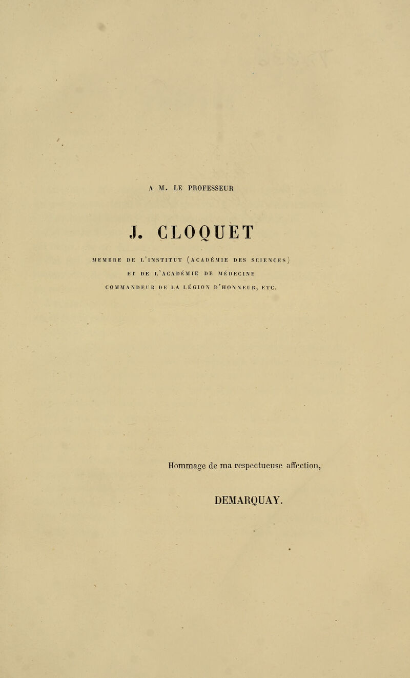 A M. LE PROFESSEUR .T. CLOQUET SI E MORE DE L'INSTITUT (ACADÉMIE DES SCIENCES) ET DE l'académie DE MÉDECINE CQMMANDEl'R DE LA LÉGION D'hONNEUR, ETC. Hommage de ma respectueuse affection, DEMARQUAY.