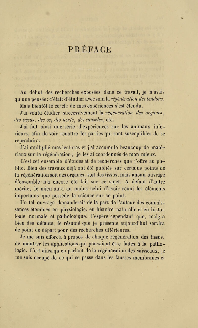 PREFACE Au début des recherches exposées dans ce travail, je n'avais qu'une pensée: c'était d'étudier 3i\ecsom\d.régénératwn des tendons. Mais bientôt le cercle de mes expériences s'est étendu. J'ai voulu étudier successivement la régénération des organes^ des tissus, des os-, des nerfs, des muscles, etc. J'ai fait ainsi une série d'expériences sur les animaux infé- rieurs, afin de voir renaître les parties qui sont susceptibles de se reproduire. J'ai multiplié mes lectures et j'ai accumulé beaucoup de maté- riaux sur la régénération ; je les ai coordonnés de mon mieux. C'est cet ensemble d'études et de recherches que j'offre au pu- blic. Bien des travaux déjà ont été publiés sur certains points de la régénération soit des organes, soit des tissus, mais aucun ouvrage d'ensemble n'a encore été fait sur ce sujet. A défaut d'autre mérite, le mien aura au moins celui d'avoir réuni les éléments importants que possède la science sur ce point. Un tel ouvrage demanderait de la part de l'auteur des connais- sances étendues en physiologie, en histoire naturelle et en histo- logie normale et pathologique. J'espère cependant que, malgré bien des défauts, le résumé que je présente aujourd'hui servira de point de départ pour des recherches ultérieures. Je me suis efforcé, à propos de chaque régénération des tissus, de montrer les applications qui pouvaient être faites à la patho- logie* C'est ainsi qu'en parlant de la régénération des vaisseaux, je me suis occupé de ce qui se passe dans les fausses membranes et