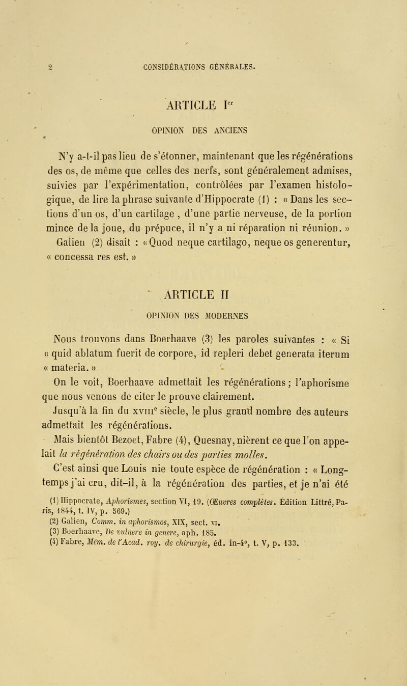 ARTICLE I OPIMON DES A^^CIENS N'y a-t-il pas lieu de s'étonner, maintenant que les régénérations des os, de même que celles des nerfs, sont généralement admises, suivies par l'expérimentation, contrôlées par l'examen histolo- gique, de lire la phrase suivante d'Hippocrate (1) : « Dans les sec- lions d'un os, d'un cartilage , d'une partie nerveuse, de la portion mince delà joue, du prépuce, il n'y a ni réparation ni réunion. » Galien (2) disait : «Quod neque cartilago, neque os generentur, « concessa res est. » ' ARTICLE II OPIA'ION DES MODERNES Nous trouvons dans Boerhaave (3) les paroles suivantes : « Si « quid ablatum fuerit de corpore, id repleri débet generata iterum (( materia. » On le voit, Boerhaave admettait les régénérations ; l'aphorisme que nous venons de citer le prouve clairement. Jusqu'à la fin du xviii^ siècle, le plus grand nombre des auteurs admettait les régénérations. iMais bientôt Bezoet, Fabre (4), Quesnay, nièrent ce que l'on appe- lait la régénération des chairs ou des parties molles. C'est ainsi que Louis nie toute espèce de régénération : a Long- temps j'ai cru, dit-il, à la régénération des parties, et je n'ai été (l)Hippocrate, A^horhinei^ section VI, 19. (CEwvres complètes. Édition Littré,Pa- ris, 1844, t. IV, p. 569.) (2) Galien, Comm. in aphorismos, XIX, sect. vi. (3) Boerhaave, Be vulnere in génère, aph. 183. (4) Fabre, Mém. de l'Acad. roy. de chirurgie, éd. in-4°, t. V, p. 133.