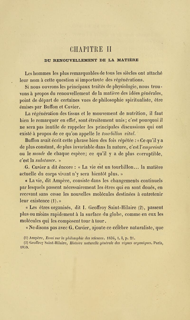 DU RENOUVELLEMENT DE LA MATIÈRE Les hommes les plus remarquables de tous les siècles onl attaché leur nom à cette question si importante des régénérations. Si nous ouvrons les principaux traités de physiologie, nous trou- vons à propos du renouvellement de la matière des idées générales, point de départ de certaines vues de philosophie spiritualiste, être émises par Buffon et Cuvier. La régénération des tissus et le mouvement de nutrition, il faut bien le remarquer en effet, sont étroitement unis; c'est pourquoi il ne sera pas inutile de rappeler les principales discussions qui ont existé à propos de ce qu'on appelle le tourbillon vital. Buffon avait écrit cette phrase bien des fois répétée : « Ce qu'il y a de plus constant, déplus invariable dans la nature, c estVempreinte ou le moule de chaque espèce; ce qu'il y a de plus corruptible, c'est la substance. » G. Cuvier a dit encore : « La vie est un tourbillon... la matière actuelle du corps vivant n'y sera bientôt plus. » « La vie, dit Ampère, consiste dans les changements continuels par lesquels passent nécessairement les êtres qui en sont doués, en recevant sans cesse les nouvelles molécules destinées à entretenir leur existence (1).» « Les êtres organisés, dit L Geoffroy Saint-Hilaire (2), passent plus ou moins rapidement à la surface du globe, comme en eux les molécules qui les composent tour à tour. «Nedisons pas avec G. Cuvier, ajoute ce célèbre naturaliste, que (1) Ampère, Essai sur la philosophie des sciences. 1834, t. I, p. 21. (2) Geoffroy Saint-Hilaire, Histoire 7iaturelle géiiérale des règnes organiques. Paris, 18b9.