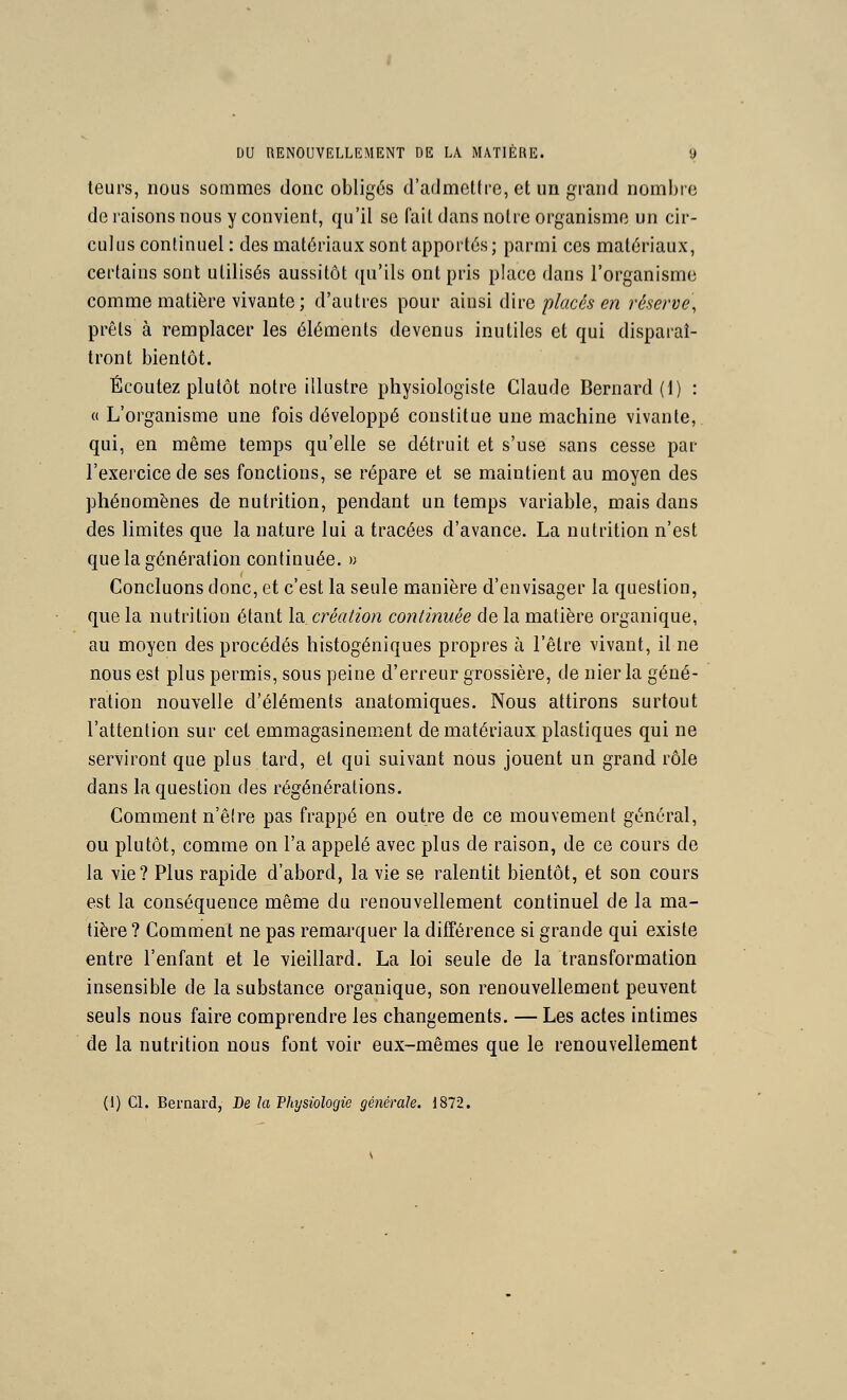 leurs, nous sommes donc obligés d'admcllrc, et un grand nombre de raisons nous y convient, qu'il se fail dans noire organisme un cir- culus continuel : des matériaux sont apportés; parmi ces matériaux, certains sont utilisés aussitôt ([u'ils ont pris place dans l'organisme comme matière vivante; d'autres pour ainsi dire placés en réserve, prêts à remplacer les éléments devenus inutiles et qui disparaî- tront bientôt. Écoutez plutôt noire illustre physiologiste Claude Bernard (I) : « L'organisme une fois développé constitue une machine vivante,, qui, en même temps qu'elle se détruit et s'use sans cesse par l'exercice de ses fonctions, se répare et se maintient au moyen des phénomènes de nutrition, pendant un temps variable, mais dans des limites que la nature lui a tracées d'avance. La nutrition n'est que la génération continuée. » Concluons donc, et c'est la seule manière d'envisager la question, que la nutrition étant la création continuée de la matière organique, au moyen des procédés histogéniques propres à l'être vivant, il ne nous est plus permis, sous peine d'erreur grossière, de nier la géné- ration nouvelle d'éléments anatomiques. Nous attirons surtout l'attention sur cet emmagasinement de matériaux plastiques qui ne serviront que plus tard, et qui suivant nous jouent un grand rôle dans la question des régénérations. Comment n'êlre pas frappé en outre de ce mouvement général, ou plutôt, comme on l'a appelé avec plus de raison, de ce cours de la vie? Plus rapide d'abord, la vie se ralentit bientôt, et son cours est la conséquence même du renouvellement continuel de la ma- tière ? Comment ne pas remarquer la différence si grande qui existe entre l'enfant et le vieillard. La loi seule de la transformation insensible de la substance organique, son renouvellement peuvent seuls nous faire comprendre les changements. — Les actes intimes de la nutrition nous font voir eux-mêmes que le renouvellement (1) Cl. Bernard, De la Thysiologie générale. 1872.
