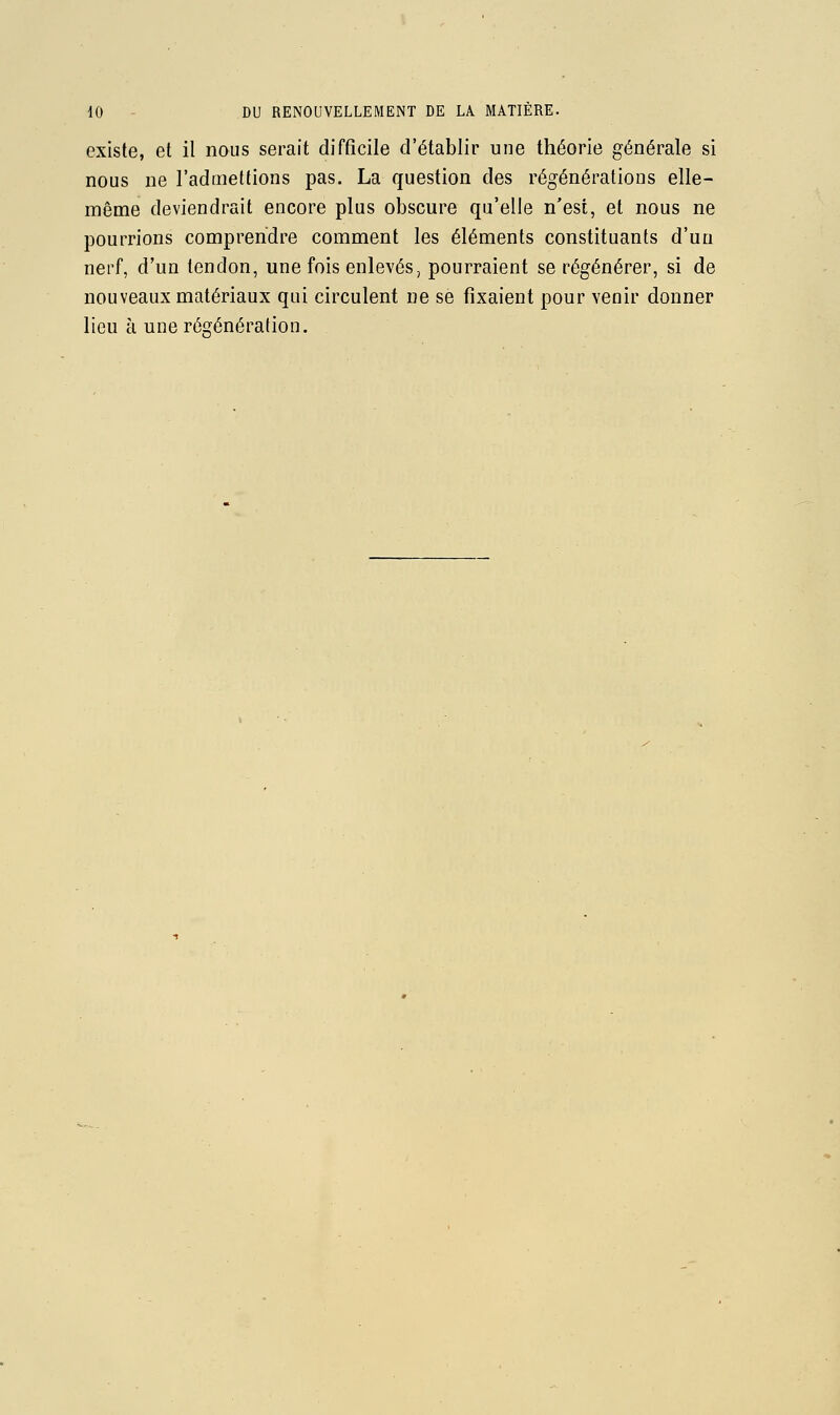 existe, et il nous serait difficile d'établir une théorie générale si nous ne l'admettions pas. La question des régénérations elle- même deviendrait encore plus obscure qu'elle n'est, et nous ne pourrions comprendre comment les éléments constituants d'un nerf, d'un tendon, une fois enlevés, pourraient se régénérer, si de nouveaux matériaux qui circulent ne se fixaient pour venir donner lieu cl une régénération.