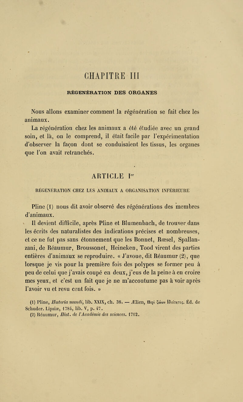 RÉGÉNÉRATION DES ORGANES Nous allons examiner comment la régénération se fait chez les animaux. La régénération chez les animaux a été étudiée avec un grand soin, et là, on le comprend, il était facile par l'expérimentation d'observer la façon dont se conduisaient les tissus, les organes que l'on avait retranchés. ARTICLE I RÉGÉNÉRATION CHEZ LES ANIMAUX A ORGANISATION INFÉRIEURE Pline (1) nous dit avoir observé des régénérations des membres d'animaux. Il devient difficile, après Phne et Blumenbach, de trouver dans les écrits des naturalistes des indications précises et nombreuses, et ce ne fut pas sans étonnement que les Bonnet, Rœsel, Spallan- zani, de Réaumur, Broussonet, Heineken, Tood virent des parties entières d'animaux se reproduire. <( J'avoue, dit Réaumur (2), que lorsque je vis pour la première fois des polypes se former peu à peu de celui que j'avais coupé en deux, j'eus de la peine à en croire mes yeux, et c'est un fait que je ne m'accoutume pas à voir après l'avoir vu et revu cent fois. » (1) Pline, Historia mundi, lib. XXIX, ch. 38. — Mien, Hepi Çmwv iStoTviTî?. Éd. de Schuder. Lipsiee, 1784, lib. V, p. 47. (2) Réaumur, Hist. de l'Académie des sciences. 1712.