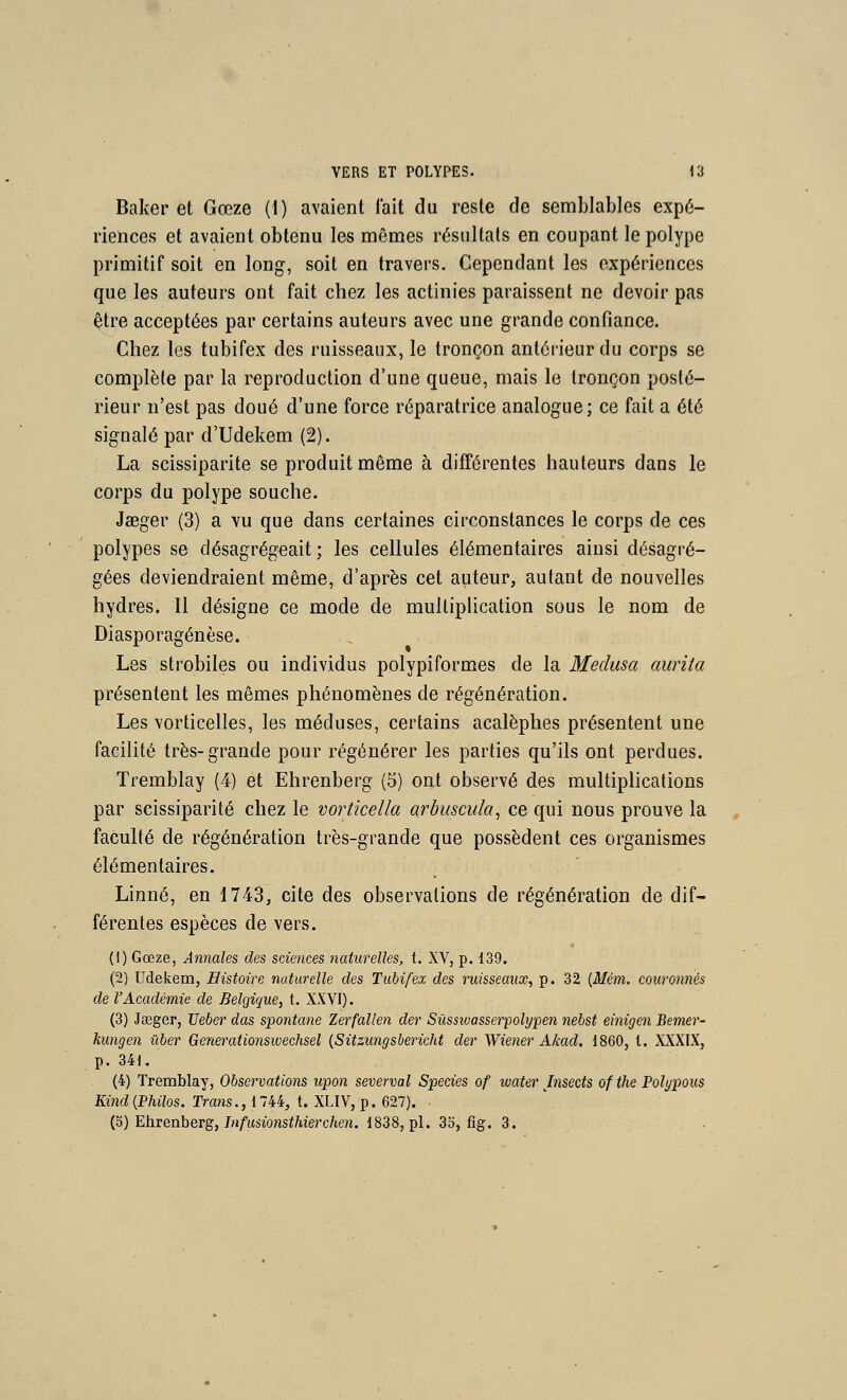 Baker et Gœze {!) avaient l'ait du reste de semblables expé- riences et avaient obtenu les mêmes résultats en coupant le polype primitif soit en long, soit en travers. Cependant les expériences que les auteurs ont fait chez les actinies paraissent ne devoir pas être acceptées par certains auteurs avec une grande confiance. Chez les tubifex des ruisseaux, le tronçon antérieur du corps se complète par la reproduction d'une queue, mais le tronçon posté- rieur n'est pas doué d'une force réparatrice analogue; ce fait a été signalé par d'Udekem (2). La scissiparité se produit même à différentes hauteurs dans le corps du polype souche. Jaeger (3) a vu que dans certaines circonstances le corps de ces polypes se désagrégeait ; les cellules élémentaires ainsi désagré- gées deviendraient même, d'après cet auteur, autant de nouvelles hydres. Il désigne ce mode de multiplication sous le nom de Diasporagénèse. Les strobiles ou individus polypiformes de la Médusa aurita présentent les mêmes phénomènes de régénération. Les vorticelles, les méduses, certains acalèphes présentent une facilité très-grande pour régénérer les parties qu'ils ont perdues. Tremblay (4) et Ehrenberg (5) ont observé des multiplications par scissiparité chez le vortkella arbuscida^ ce qui nous prouve la faculté de régénération très-grande que possèdent ces organismes élémentaires. Linné, en 1743, cite des observations de régénération de dif- férentes espèces de vers. (1) Gœze, Annales des sciences iiaturelles, t. XV, p. 139. (2) Udekem, Histoire naturelle des Tubifex des ruisseaux, p. 32 [Mém. couronnés de l'Académie de Belgique, t. XXVI). (3) Jœger, TJeber das spontané Zerfallen der Sûssivasserpolype7i nebst einigen Bemer- kungen ûber Generationswechsel {Sitzungsbericht der Wiener Akad. 1860, l. XXXIX, p. 341. (4) Tremblay, Observations upon severval Species of ivater Insects of the Polypous Kind{Philos. Trans.,llU, t. XLIV, p. 627). • {o) Ehvenherg, Infusionsthierchen. 1838, pi. 3b, flg. 3.