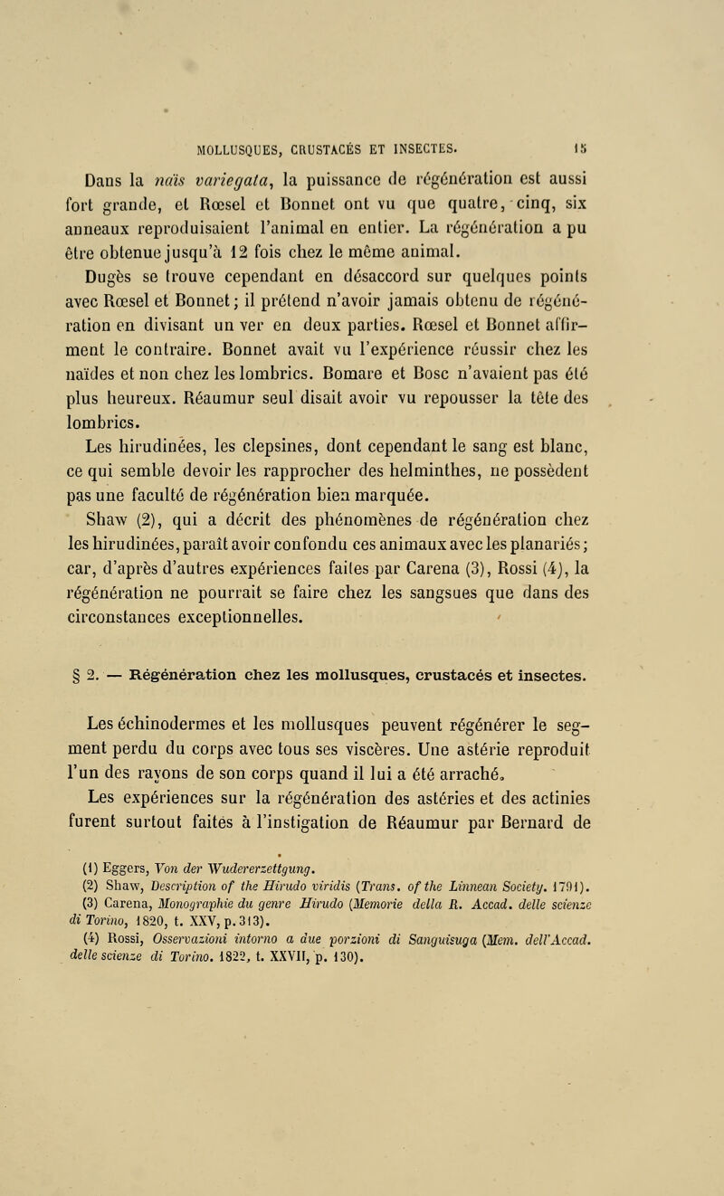 Dans la nais variegata^ la puissance de régénération est aussi fort grande, et Rœsel et Bonnet ont vu que quatre, cinq, six anneaux reproduisaient l'animal en entier. La régénération a pu être obtenue jusqu'à 12 fois chez le môme animal. Dugès se trouve cependant en désaccord sur quelques points avec Rœsel et Bonnet; il prétend n'avoir jamais obtenu de régéné- ration en divisant un ver en deux parties. Rœsel et Bonnet affir- ment le contraire. Bonnet avait vu l'expérience réussir chez les uaïdes et non chez les lombrics. Bomare et Bosc n'avaient pas été plus heureux. Réaumur seul disait avoir vu repousser la tête des lombrics. Les hirudinées, les clepsines, dont cependant le sang est blanc, ce qui semble devoir les rapprocher des helminthes, ne possèdent pas une faculté de régénération bien marquée. Shaw (2), qui a décrit des phénomènes de régénération chez les hirudinées, paraît avoir confondu ces animaux avec les planariés ; car, d'après d'autres expériences faites par Caréna (3), Rossi (4j, la régénération ne pourrait se faire chez les sangsues que dans des circonstances exceptionnelles. § 2. — Régénération chez les mollusques, crustacés et insectes. Les échinodermes et les mollusques peuvent régénérer le seg- ment perdu du corps avec tous ses viscères. Une astérie reproduit l'un des rayons de son corps quand il lui a été arraché. Les expériences sur la régénération des astéries et des actinies furent surtout faites à l'instigation de Réaumur par Bernard de (1) Eggers, Von der Wudererzettgung. (2) Shaw, Description of the Eirudo viridis {Trans. ofthe Linnean Society. 1791). (3) Caréna, Monographie du genre Hirudo {Memorie délia R. Accad. délie scienze diTorino, 1820, t. XXV, p. 313). (4) Rossi, Osservazioni intorno a due porzioni di Sanguisuga {Mem. dell'Accad. délie scienze di Torino. 1822, t. XXVII, p. 130).