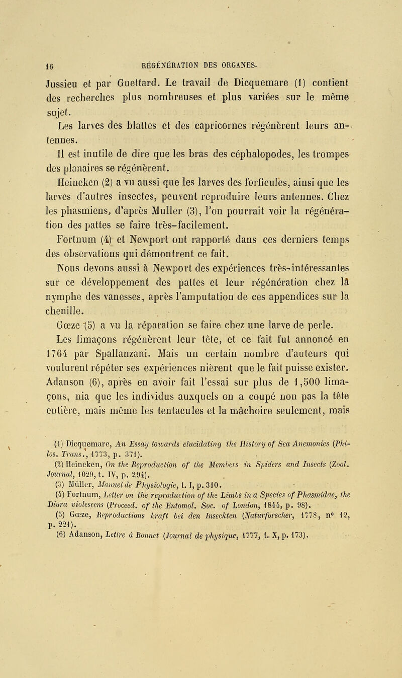 Jussieu et par Gueltard. Le travail de Dicquemare (I) contient des recherches plus nombreuses et plus variées sur le même sujet. Les larves des blattes et des capricornes régénèrent leurs an-, tenues. Il est inutile de dire que les bras des céphalopodes, les trompes des planaires se régénèrent. Heineken (2) a vu aussi que les larves des forfîculës, ainsi que les larves d'autres insectes, peuvent reproduire leurs antennes. Chez les phasmiens, d'après Muller (3), l'on pourrait voir la régénéra- lion des pattes se faire très-facilement. Fortnum (4) et Newport ont rapporté dans ces derniers temps des observations qui démontrent ce fait. Nous devons aussi à Newport des expériences très-intéressantes sur ce développement des pattes et leur régénération chez là nymphe des vanesses, après l'amputation de ces appendices sur la chenille. Gœze '(5) a vu la réparation se faire chez une larve de perle. Les limaçons régénèrent leur tête, et ce fait fut annoncé en 1764 par Spallanzani. Mais un certain nombre d'auteurs qui voulurent répéter ses expériences nièrent que le fait puisse exister. Adanson (6), après en avoir fait l'essai sur plus de 1,500 lima- çons, nia que les individus auxquels on a coupé non pas la tête entière, mais même les tentacules et la mâchoire seulement, mais (1) Dicquemare, An Essmj towards eluddating the Ilistory of Sea Anemonies {Phi- los, Transe, 1773, p. 371). (2) Heineken, On the Beproduclion of the Members in Spiders and Insects {Zool. Journal, 1029, t. IV, p. 294). (3) Millier, Manuel de Physiologie, t. I, p. 310. - (4) Fortnum, Letter on the reproduction ofthe Limbs in a Species of Phasmidae, the Biura violescens (Proceed. ofthe Entomol. Soc. of London, 1844, p. 98). (o) Gœze, Reproductions kraft bel den Inseckten {Naturforscher, 177S, n° 12, p. 221). (6) Adanson, Lettre à Bonnet {Journal de physique, 1777, t. X, p. 173).