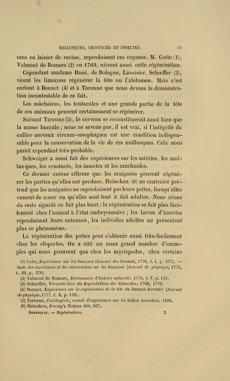 sans en laisser de racine, reproduisent ces organes. M. Cotlc(l), Valmont de Bomare (2) en 1769, nièrent aussi cette régén('3ration. Cependant madame Bassi, de Bologne, Lavoisicr, ScliœfTer (3), virent les limaçons régénérer la tête ou l'abdomen. Mais c'est surtout à Bonnet (4) et à Tarenne que nous devons la démonstra- tion incontestable de ce fait. Les mâchoires, les tentacules et une grande partie de la tête de ces animaux peuvent certainement se régénérer. Suivant Tarenne (5), le cerveau se reconstituerait aussi bien que la masse buccale ; nous ne savons pas, il est vrai, si l'intégrité dii collier nerveux circum-œsophagien est une condition indispen- sable pour la conservation de la vie de ces mollusques. Cela nous paraît cependant très-probable. Scliweiger a aussi fait des expériences sur les astéries, les mol- lusques, les crustacés, les insectes et les arachnideSo Ce dernier auteur affirme que les araignées peuvent régéné- rer les parties qu'elles ont perdues. Heineken (6) au contraire pré- . tend que les araignées ne reproduisent pas leurs pattes, lorsqu'elles cessent de muer ou qu'elles sont tout à fait adultes. Nous avons du reste signalé ce fait plus haut : la régénération se fait plus faci- lement chez l'animal à l'état embryonnaire ; les larves d'insectes reproduisent leurs antennes, les individus adultes ne présentent plus ce phénomène. La régénération des pattes peut s'obtenir aussi très-facilement chez les cloportes. On a cité un assez grand nombre d'exem- ples qui nous prouvent que chez les myriapodes, chez certains (1) Cotte,Eœ/3énences sur les limaçons {Journal des Savants, 1770, t. I, p. 3S7). — Suite des expériences et des observations sur les limaçons {Journal de physique, 1774, t. III, p. 370). (2) Valmont de Bomare, Dictionnaire d'histoire naturelle. 1776, t. V, p. 133. (3) SchaefTer, Versuche iiber die Repi'oduktion der Schnecken. 1768, 1770. (4j Bonnet, Expériences sur la régénération de la tète du limaçon terrestre {Journal ■dephysique.ini, t. X, p. 139). (5) Tarenne, Cochliopérie, recueil d'expériences sur les hélices terrestres. 1808. (6) Heineken, Froriep's Notizen 606, 607. Demarquay. — Régénérations. 2