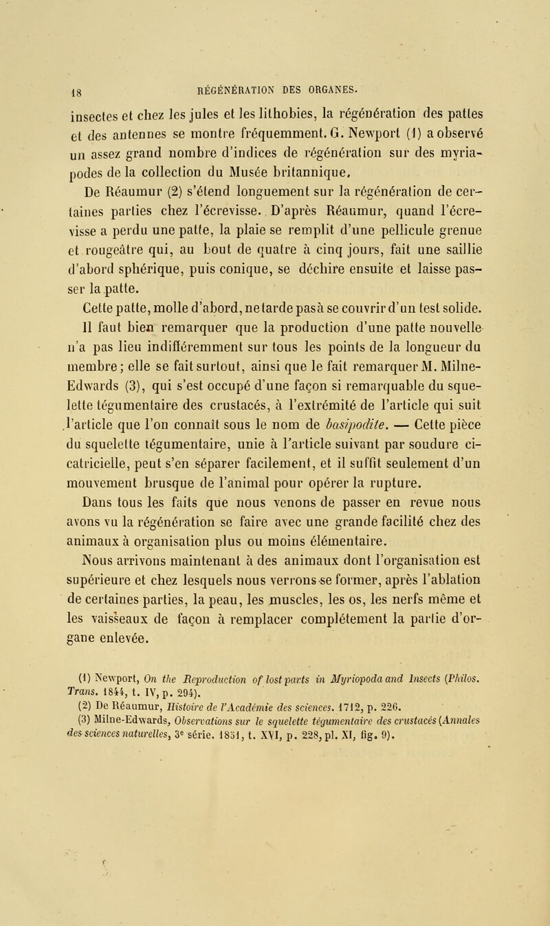insectes et chez les jules et les lilhobies, la régéDération des pattes et des antennes se montre fréquemment. G. Newport (J) a observé un assez grand nombre d'indices de régénération sur des myria- podes de la collection du Musée britannique. De Réaumur (2) s'étend longuement sur la régénération de cer- taines parties chez l'écrevisse. D'après Réaumur, quand l'écre- \isse a perdu une patte, la plaie se remplit d'une pellicule grenue et rougeâtre qui, au bout de quatre à cinq jours, fait une saillie d'abord sphérique, puis conique, se déchire ensuite et laisse pas- ser la patte. Cette patte, molle d'abord, netarde pasà se couvrir d'un test sohde. 11 faut bien remarquer que la production d'une patte nouvelle n'a pas lieu indifféremment sur tous les points de la longueur du membre; elle se fait surtout, ainsi que le fait remarquer M. Milne- Edwards (3), qui s'est occupé d'une façon si remarquable du sque- lette tégumentaire des crustacés, à l'extrémité de l'article qui suit .l'article que l'on connaît sous le nom de basipodite. — Cette pièce du squelette tégumentaire, unie à l'article suivant par soudure ci- catricielle, peut s'en séparer facilement, et il suffit seulement d'un mouvement brusque de l'animal pour opérer la rupture. Dans tous les faits que nous venons de passer en revue nous avons vu la régénération se faire avec une grande facilité chez des animaux à organisation plus ou moins élémentaire. Nous arrivons maintenant à des animaux dont l'organisation est supérieure et chez lesquels nous verrons-se former, après l'ablation de certaines parties, la peau, les muscles, les os, les nerfs même et les vaisseaux de façon à remplacer complètement la parlie d'or- gane enlevée. (1) Newport, On tlie Reproduction oflost parts in Myriopodaand Insccts {Philos. Trans. 1844, t. IV, p. 294). (2) De Réaumur, Histoire de l'Académie des sciences. 1712, p. 226. (3) Milne-Edwards, Observations sur le squelette tégumentaire des crustacés {Annales des sciences naturelles, 3^ série. 1851, t. X\I, p. 228, pi. XI, fig, 9).